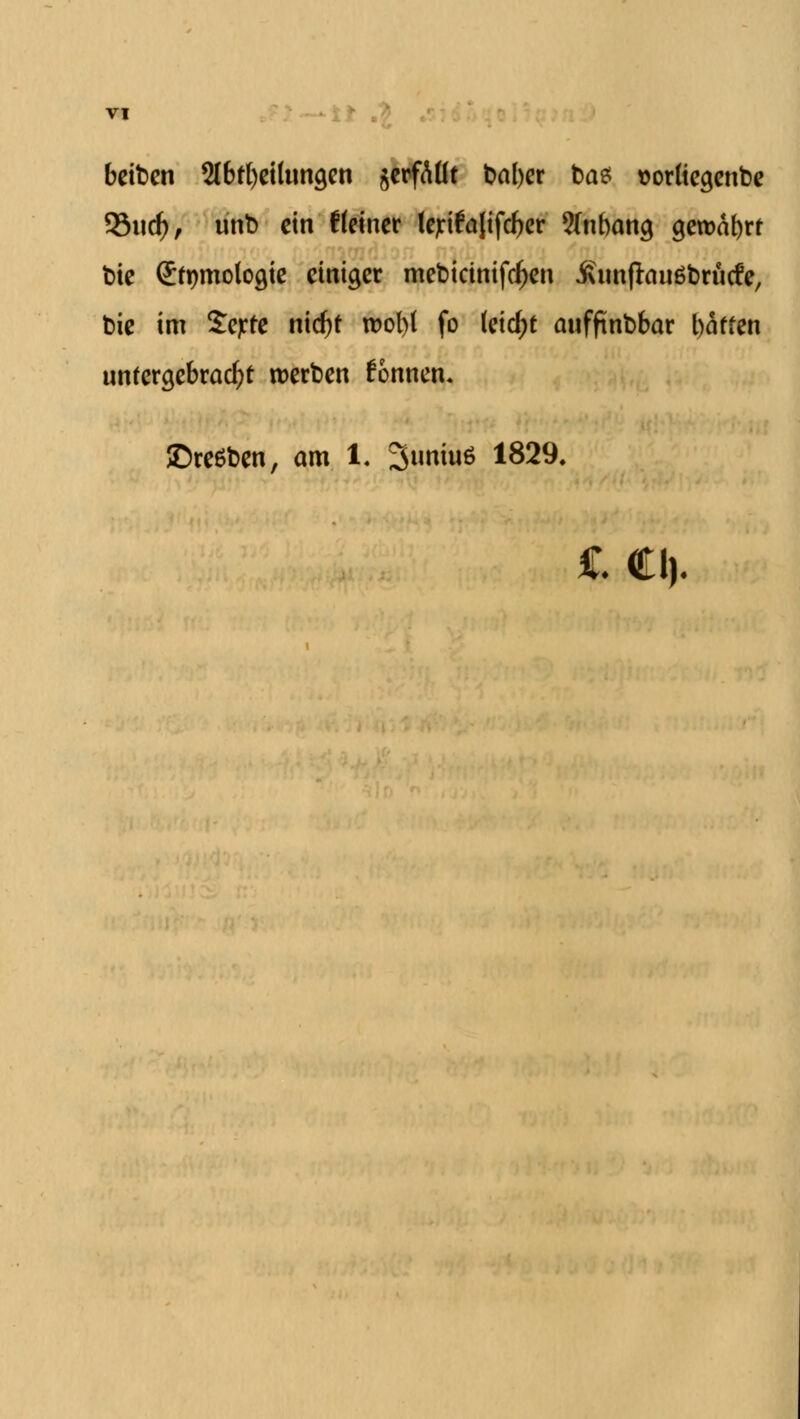 beiben 2lbtl)eiltina,en gcrfAUt batyer bas t>orüea,enbe 93udF>, nnb ein t(einer lejrifalifcber ?(nbana, gema^rf bie Stymoloaje einiger mebicinifdjen iximflauöbrncfe, bie im Sejrte ntc^t rool)( fo (etdjt anfftnbbar baffen nnfergebracfyt werben tonnen. ©reiben, am 1. 3imin6 1829.