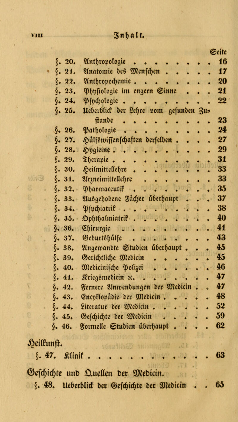 (gjcirc 5. 20« Anthropologie 16 - §♦ 21. Anatomie bc§ 9tfcnfd)cn 17 5. 22. Antyropocfycmie 20 §. 23. «pf)t)fiologie im engern @innc . . . 21 §♦ 24. <j)ft>rf)ofogic 22 §. 25. Ucberblicf ber Scfjrc »om gefunben 3«s franbe 23 §. 26. «Pathologie 24 $♦ 27, ^ülfStvifTenfcfyaftcn bcrfelben . ... 27 §. 28, ^pgicine 29 f. 29. Stycrapie 31 §♦ 30. Jpcilmittellcfyrc 33 §. 31. Arzneimittellehre 33 • §. 32. «pi^armaceutif . . 35 §♦ 33. AuSgefyobenc ftäcfyer überhaupt ... 37 jj. 34. «Pfpcfyatrtf 38 §. 35. öpf)tf)alm\atxft 40 §♦ 36. Chirurgie 41 $• 37. @cburt§()ulfc 43 §. 38. Angeroanbte (Stubicn überhaupt ... 45 §♦ 39. ©cricfytlicfyc 9Hcbicin 45 J. 40. g^cbicinifc^c «polijet 46 §♦ 41. ^riegömebicin ic 47 §♦ 42. fernere Anrocnbungen ber SSttebkin . . 47 §. 43. (£nct)ftopäbie ber SWebicin 48 §♦ 44. Literatur ber 9J?ebicin ...... 52 §♦ 45. ©cfd^ic)c>tc ber Sflebicin 59 §♦ 46. formelle ©tubien überhaupt .... 62 $C»funfi. §• 47. Äfinif 63 @efdjtd)fe unb fliueflen ber SWebtcin» §• 48. Uebecbltcf ber ©efc^td^tc bet SDlcbictn . . 65