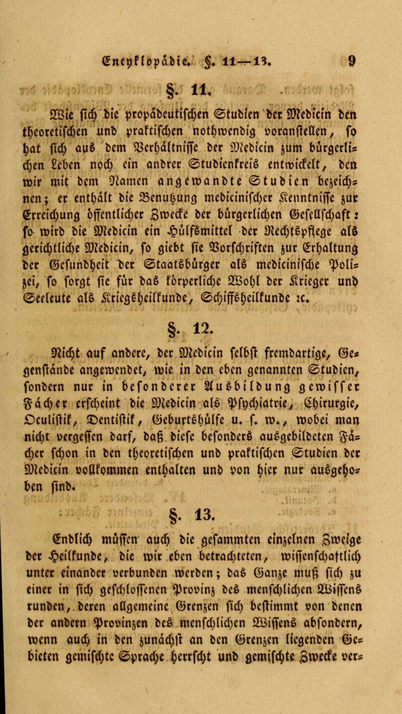 §• iL 2Bie jtd) ük propdbcutifdjen ©tubien ber 9)?ebtcin ben tfyeoretifdjen unb yraftifdjcn notfjwenbicj üoranfteßen, fo \)at fid) au$ bem $3erl)d(tnijTe ber DJiebicin jum bürgerte djen £eben npd) ein anbrer ©tubienfreiS entwickelt, ben wir mit bem tarnen angewanbte ©tubien bc^id)* nen; er enthält tit 25enu§ung. mebicinifd)er Äenntniffe $ut <£rreid)ung. öffentlicher S^ecfe ber bürgerlidjcn ©efeflfdjaft: fo wirb ^k Üftebicin ein JpülfSmittcf ber SfledjtSpfieae al$ gcrid;t(id)e 2ftebicin, fo giebt ffe $orfd)riften §ur Spaltung ber (Sjcfunbfjcit ber (Staatsbürger als mcbicinifdje polt's jei, fo forgt fie für ba$ förperlidje 2öol)l ber Stricgcr unb Seeleute als .ftrieg^eilfunbe, <^d;iffsl)eilfunbe :c. §. 12. sfttdjt auf onbere, ber SDccbtcin fclbft frembartige, ©e* genftdnbe angewenbet, wie in ben eben genannten ©tubien, fonbern nur in befonberer 2(usbilbung gewiffer 5dd)er erfd)eint t>k SOceoicm als ^>fnd>tatriey Chirurgie, £)culi(tif, £>cnti|lif, (üeburtebulfc u. U row wobei man nid)t üergeffen barf, ba$ biefe befonberö auSgebilbctcn g-ds d)er fd)on in ben t(;epretifd)en unb praftifdjen <Stubicn ber üDtcbicin »oöfommen enthalten unb »on §ier nur auSgefyo? ben ftnb. §. 13. £nbttd) muffen aud) Uc gefammten einzelnen Steige ber Jpcilfunbe, tit wir eben betrachteten, wijtenfd)att(id) unter cinanber uerbunben werben; ba$> öanje muß fid) &u einer in fid) gefdjloflcncn ^rouinj bc$ menfd)lid)cn SBiffcnS runben, beren allgemeine fören^en fid) beftimmt »on benen ber anbern ^rovinjen bc$ mcnfd)lid)cn S&iffenS abfonbern, wenn aud) in ben junddjfr an ben (^renjen liegenben dk* bieten gcmifdjtc 0yrad;e §crrfd)t unb gcmifcfytc 3wecfc »ers
