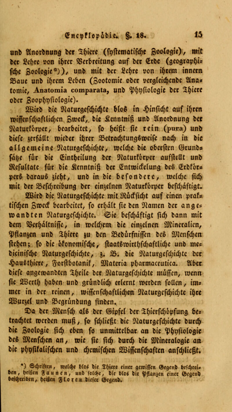 unb Slnorbnuna. bcr tykxt (fnjtematifd;e Sooloaje), mit bcr Scfjre *>on ibrcr Verbreitung auf bec £rbe (geograp^U fd)e Soeloaje*)), unb mit bcr 2cr;re üon ifjrem inncrn 25aue unb ifyrem Scbcn (Sootomie ober ücrajcidjcnbe 2ina* tomie, Anatomia comparata, unb <pi)t;fioloajc bec Sfyiece ober Soopf)ttfto(ogie). £Birb bic 9toura,cfdjid)te bfoö in JpinjTcfyt auf t^rcn n>i|Tenfd)aftlid)cn Sroecf, bie Äenntnif; unb ^norbnung bct 9?aturferper, bearbeitet, fo fytifct fte rein (pura) unb biefe jerfddt roicbec ifccec 23etcad)tun$$rocife nacfy in t>k allgemeine ^Ratur^cfc^idjte, roclcbe lit oberftcn ©runb* fa£e für bie Sint&eilung, bcr Oiaturförpcr auffreöt unb Dicfultate für bie Äenntnig bec ^ntroicfcluna, be$ Srbfer* pccS bacauS wfyt, unb in t>k befonbere, tt>cld)c ftd> mit bec 23efd;rcibuncj ber einzelnen 9?aturforpec befd)äfrigt* 2QBirb bie 9?atura,efcr;id;)te mit SRüdfjidjt auf einen prafs tifdjen S^ccf bearbeitet, fo erf)dlt jie ben Dramen bec ange? wanbten D2aturgefd?id)tc. <^ie befd)dftigt ftd) bann mit bem $crfydltnif|c, in rocldjem tit einzelnen Mineralien, Wanden unb Spiere ju ben 23ebürfni)Ten lc$> Mcnfdjen flehen; fo bie ofonomifdje, ftaatSroirtljfdjaftlidje unb mc= bicinifd>e 9?aturgefd)id)tc, &♦ 23. bie üftaturgcfd)id)tc bec £au$tl)icre, gorftbotanif, Materia pfyarmaccutica. 2lbec biefc angeroanbten Steile bec Diaturgefd)id)te muffen, wenn fle 2Bcrt() t)aben unb grünblid) erlernt werben feilen, im? mec in bec reinen, roiiTcnfd)aftlid;«i Dkturgcfd)id)tc t'^re Sßurjel unb 2$cgrünbung finben* S)a ber Mcnfd) als bcr ©ipfcl bcr Sl)ierfd)opfung be* trautet werben mu§, fr fdjlicßt t>ic Dtaturgefd)icr;te burcr) bie Soologie ftd) eben fo unmittelbar an tu ^nftologie bcö Menfdjcn an, wie fle fidj bued) lit Mineralogie an tit pf>^fifaltfc&cn unb d;cmifd;en 2Bijfcnfd;aftcn anfd;licßr* *) (Schriften , ntld)c Mos! bie %f)icxe einet gereiften Öegenb befrei» ben, feigen Raunen, unb fo(d*c, bie bioi bie ^flanjcn einer Öegcnb befd;rciben, beigen gieren tiefet Öcgeub.