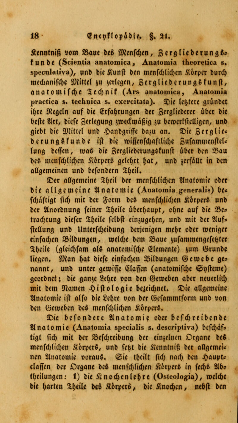 Äenntniß vom 23aue UZ SHcnfdjen, 3ergliebcrung&: f U n b e (Scientia anatomica , Anatomia theoretica s. specnlativa), unb bic £unfr bcn mcnfd)lid)cn Körper burd) mecuanifdjc Mittel ju jerlegen, Scrgliebcrunö^funfl, onotomtfd)C £cd)nif (Ars anatomica, Anatomia practica s. technica s. exercitata). <£ic Untere grünbet ifyre Regeln auf bit Erfahrungen ber gergliebercr über bic befte 2lrt, biefe SciUquhq äroetfmäßig ju bcroerfflclligcn, unb giebt bic SDiittcl unb Jpanbgriffe baju an, SDic Scrglies berungSfunbe ift bic roiffenfd)aftlid)e gufammcnfielff lung beffen, roaS bic Sergfobcrungefunfr über bcn 23au be$ mcnfd)(id)cn £6rper$ gelehrt fjat, unb jerfdat in bcn allgemeinen unb befonbern 3l)eil, ©er allgemeine 3l)eil ber menfd)lidjcn Anatomie ober t\i allgemeine Slnatomic (Anatomia generalis) bt* fd)dftigt fid) mit ber gorm be$ menfd;lid)en ^brperS unb ber Slnorbnung feiner Steile überhaupt, ofyne auf tit Söe* trad)tung biefer S&eile fclbft einzugeben, unb mit ber 2lufs fktlung unb Unterfdjeibung berjenigen me()r ober weniger cinfadjen 23ilbungen, wcld)e bem S5aue jufammengefektet $l>cile (gleicfyfam al$ anatomifd>c Elemente) jum ©runbe liegen, Solan l)at biefe cinfad)en 25ilbungen ©eroebe ge* nannt, unb unter geroiffc klaffen (anatomifd)e <öt)fteme) georbnet; bic ganjc Seljre »on bcn ©eroeben aber neuerlrd) mit bem tarnen Jpijtologie bejeid)nct, £)ie allgemeine Slnatomie ift alfo bic £ebre oon ber ©efammtform unb \?on bcn ©eroeben be$ menfd)lid)en £6rper$. £>ie befonberc Anatomie ober befd)reibcnbc Slnatomic (Anatomia specialis s. descriptiva) bcfd)dfs tigt fid) mit ber SBefdireibung ber einzelnen Organe bc$ mcnfd)lid)en ÄorperS, unb fefct bic ßenntniß ber aUgcmeis nen Anatomie vorauf, @ie tl)cilt fid) nad) bcn Jpaupt* claffen ber Organe bc$ menfd)lid)en £6rper$ in fed)$ %bs Teilungen: 1) bic Stnodjeniedre (Osteologia), rocldje bic garten £fjeile be$ £ürpcr£, bic S\ncd)cn, nebfr bcn