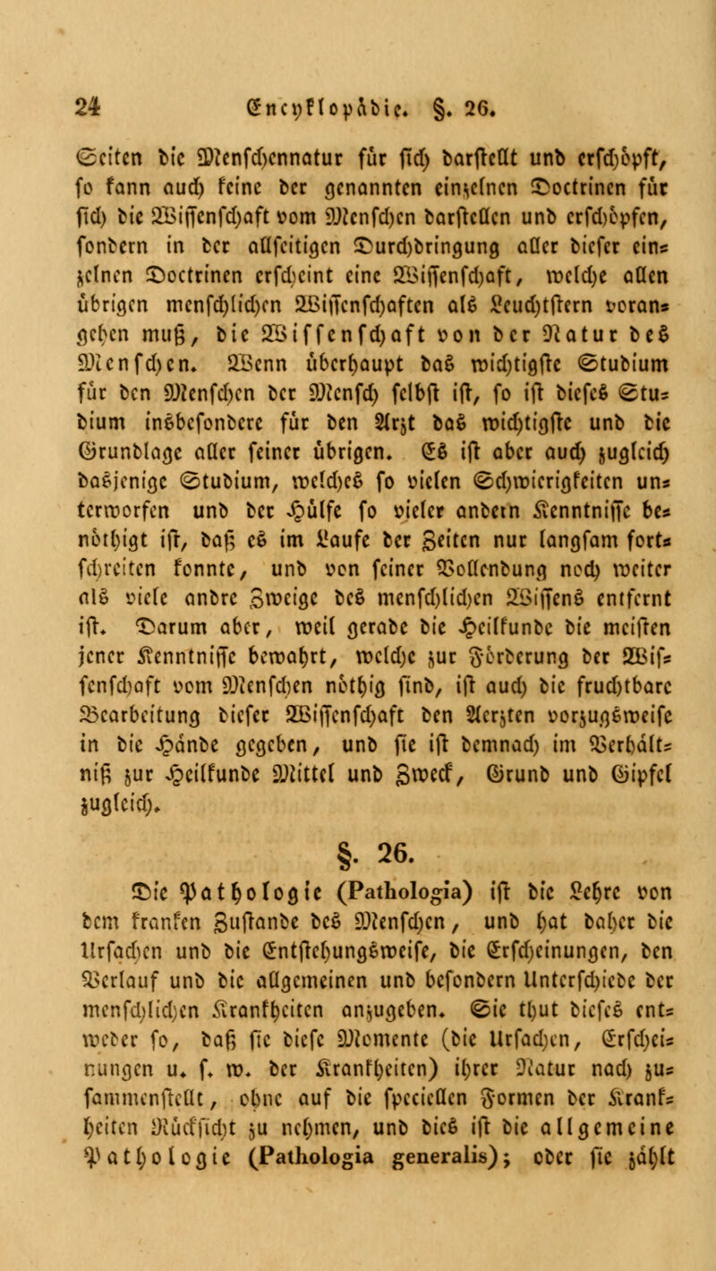 leiten bic 9)?enfd)cnnatur für jld) barfreflt unb crfd)6vft, fo fann aud) feine ber genannten einzelnen £octrincn für (ld) bic 2Biffcnfd)aft vom SUJcnfdjcn barfreflen unb crfdjcvfen, fontern in ber aflfcitia.cn £urd)bringung ader tiefer eins &clncn £>octrinen erfeteint eine ££iffenfdjaft, vvcldje aücn übrigen mcnfd)(id)cn aßijTcnfdjaftcn al£ £cud)tfrcrn voran* geben muß, bic 2Btffcnfd)aft von ber 9?atur be$ 9Jlcnfd)cn. SBcnn überhaupt üa$ rvidjtigfre (Stubium für ben 9JJenfd)cn ber SDicnfd) fclbft ift, fo i(t biefe* @t* bium inebefonbere für ben Str^t baß n>id)tigfrc unb bic ©runblagc aöer fetner übrigen. £$ ifr aber aud) juglcidj baSjcnigc (^tubium, tvc(d)c$ fo vielen @d)vvicrigfeitcn uns terroorfen unb ber Jpülfe fo vieler anbetn Sennttiiffit be* notl)igt ifr, baß e$ im üaufe ber Seiten nur tangfam fort« fd>rcitcn fonntc, unb von feiner 2>oflenbung ncd) weiter al§ viefe anbre Steige be$ mcnfd)lid)en SSiffenö entfernt ifr* 'Sarum aber, weit gerabe bie Jpeilfunbc tu meiften jener tfenntniffc bervatjrt, n>c(d;e ^ur g-orberung ber 2Bif* fcnfd)aft vom 9)tenfcften notf)ig finb, ifr aud) bic frud)tbarc Bearbeitung tiefer 2Bi|Tcnfd)aft ben Siebten vorjugerveifc in bic Jpänbe gegeben, unb fte ifr bemnad) im $3erbälts nifi juc ^cilfunbe Mittel unb Swecf, ©runb unb (Gipfel jufllcid). §. 26. IX^tc ^atfyologtc (Pathologia) ifr bic £er)rc von bem franfen 3fton*e bc$ 9^enfd)cn, unb fyat leihet bic ltrfacftcn unb bic £ntfrcf)ung6tt>eife, bic £rfdjeinungcn, ben Verlauf unb bic allgemeinen unb befonbern Unterfd)iebc ber mcnfd)lid)cn £ranff)citcn anzugeben. &c tl)ut biefea ents weber fo, *a§ fte biefe Momente (bic Urfadjcn, £rfd)cis r.itngen u. f. ro. ber Üranfijcitcn) tl)rcr Ücatur nad) jus fammenfteüt, ebne auf bic fvccicücn gormen ber firanf* Reiten Oiüdfid)t ju nehmen, unb bicS ift bic allgemeine ^ a 11) o l o g i c (Pathologia generalis); ober fte §dl)lt