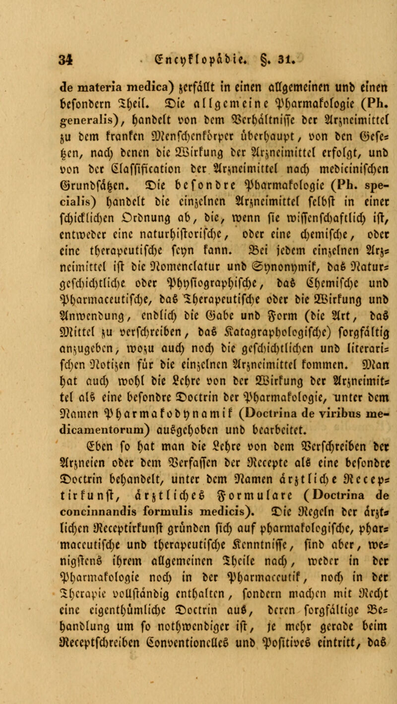 de materia medica) ^erfaßt in einen allgemeinen unb einen fcefonbern SljeiL £>ie allgemeine <)M)armafoloa,ie (Ph. generalis), r)anbelt von bem $crr;dltnif|c ber Arzneimittel ju bem franfen 9)?cnfd)cnforpcr überhaupt, von ben öefcs gen, nad) benen bic SÖirfuna, ber Arzneimittel erfolgt, unb von ber (Elafftfication ber Arzneimittel nad) mebieinifd)en ©runbfdfccn. £)ie befonbre *))barmafologic (Ph. spe- cialis) fyanbclt tu einzelnen Arzneimittel felbft in einer fd)icf(id)en Drbnung, ab, bic, wenn fic wijTcnfdjaftlid) ift, entroeber eine naturl)ifrorifd)C, ober eine d)emifd)e, ober eine tljerapcutifdje fetm fann. 5Bet jcbem einzelnen Ars* ncimittcl ifr bic 9}omcnclatur unb (Snnonnmif, tat 9?aturs öcfd)id)tlid)e ober ^>^v>fto9rapt)tTcf>c, tat Gt)emifd)C unb s])l)armaceutifd)e, tat $l)erapeutifd)e ober tu SBirfuna, unb Anrvcnbung, cnblid) tu ®abc unb $orm (bic Art, tat fßlkttl nu vcrfd)retben, tat £atagrapbofogifd)c) forgfdltia, anzugeben, wozu aud) nod) bic a,cfd)id)tlid)en unb ÜterarU fd)cn Ü^otijen für bic einzelnen Arzneimittel fommen. 9)ton r;at aud) roof)l tu ficfjrc von ber SBirfuna, ber Arjneimits tel alt eine befonbre £>octrin ber ^armafoloaje, unter bem Dramen ^fyarmafobnnamif (Doctrina de viribus me- dicamentorum) ausgehoben unb bearbeitet. £ben fo l)at man bic £cl)re von bem 2>crfdjrei6en ber Arzneien ober bem SSerfaffen ber SKcceptc alö eine befenbre £>octrin beljanbelt, unter bem tarnen drjtlid>e Dtccep* tirfunjt, drjtlid)e$ g-ormulare (Doctrina de concinnandis formulis medicis). Qu Diebeln ber drjt* (idjen SKeccptirfunfr grünben ftd) auf pr;armafofegifd)C, ptjars maccutifdje unb tl)erapeutifd)e ^tenntniffe, ftnb aber, we* nigfrenö il)rem allgemeinen $l)cile nod), rveber in bec *)M)armafologie nod) in ber ^fyarmaecutif, nod) in bec Sl)crapic vcüftdnbig enthalten, fonbern mad)cn mit sJlcd)t eine cigcntl)ümlid)C £)octrtn au$, beren forgfdltige 23c? fcanblung um fo not()rvcnbigcr t(r, je mcl)r gcrabe beim 5Keceptfd)reibcn (SonventioncdeS unb ^pojuivcS eintritt, tat