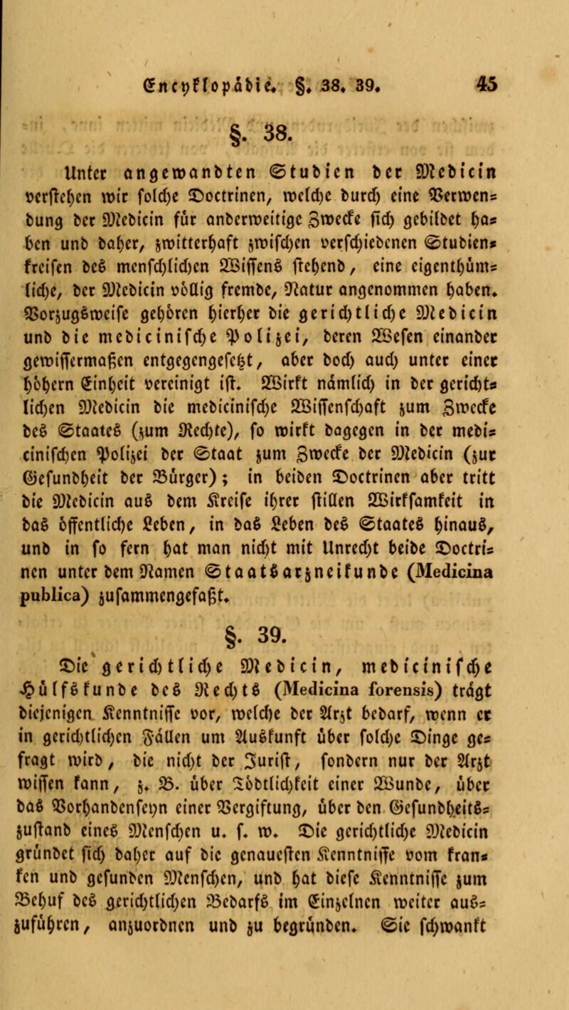 §. 38. Unter öngewanbten ©tubien bet 9)tcbt'etn t>crftc^cn wir fold)e £>octrinen, tt)c(d)C burd) eine Verwens bung ber 9)?ebicin für anberroeitige Sroecfe fid> gebifbet t)a* ben unb bafyer, zwitterhaft $roifd)en üerfdjiebcnen ©tubien* freifen be$ menfd)(id)en 2Biffen$ fte&enb, eine eigent()üm= üdjc, ber SDJcbicin uoQtg frembe, *Katur angenommen ()aben* QSorjugSrocife geboren t)kxi)tt bk gerid)tlidje DJiebicin unb bte mebtcinifdje «PoUjet, beren Söefen einanber gewiffermaßen entgegengefefct, aber bod) aud) unter einet l)bx)cxx\ $inl)eit vereinigt ifh 2Birft ndm(id) in ber gerid)t* Iidjen SDfebicin tk mebictnifdje 2öi(Tenfd)aft &um Swecfe be$ (Staates (*um IKcdjtc), fo wirft bagegen in ber mebis cinifdjen ^otijei ber (Staat jum S^ecfe ber SMebicin (jut ©efunbfjeit ber 23urger); in beiben ©oetrinen aber tritt tk SOicbicin au$ bem Greife ifyrer fliden 2£irffamfeit in ba$ 6ffentltd)e Seben, in ba$ Seben beS (Staates fcinauS, unb in fo fern r)at man nid)t mit Unredjt beibe ©octrU nen unter bem tarnen StaatSarjneifunbe (31edicina publica) jufammengefagt* §. 39. £>ie* &txid)tlid)t 9)i e b i c i n, m eb t c in t f dj e JpüffSfunbe be$ Di C d) t^ (Medicina forensis) tragt biejenigen Stcnntm'iTe vor, roc(d)c ber 2fr$t bebarf, wenn er in gerid)t(td)en gällen um SluSfunft über fokfye £>ingc ges fragt wirb, tk nid)t ber Surifr, fonbern nur ber 2(r$t reiften fann, &f 23. über Sobtlidjfeit einer Söunbe, über ba$ $>or()anbenfet)n einer Vergiftung, über ben ©efunbfteitSs juftanb eines SDJcnfdjen u* f* ro* £ic gerid)tlid)e SWebicin grünbet ftd) ba()cr auf bic genaueren Äenntniffe fom fran* fen unb gefunben £ftenfd)en, unb i)at biefc Äenntniffc jum $5e()uf bc$ gerid)th'd)en ?3ebarf$ im £tn&clncn weiter au$s jufü&rcn, anjuorbnen unb &u begrünben* (Sie fdjroanft