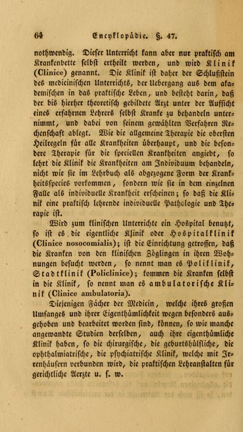 notfywenbig, £)iefer Untcrrid)t fann ober nur praftifd) am Äranfcnbette fdbfi: erteilt werben, unb wirb SMinif (Clinice) genannt* £>ie £finif ift bat;er ber @d)luf;frein beß mcbicinifcfyen Unterrid)t$, ber Ucbergang au$ bem afa* bemifdjen in ba$ praftifd)e Sebcn, unb befreit barin, baß ber bi$ fyierf)cr tbcoretifd) gebitbetc Slrjt unter ber 2(uffid)t eincS erfahrnen £cf)rcr$ fclbft ßranfe §u befjanbeln unter? nimmt, unb tabei »on feinem gerodeten SSerfabrcn dU? djenfdjaft ablegt* £Bie bic allgemeine Sljerapie bic oberften £eilregeln für ade $ranff)eiten überhaupt, unb bic befon? bere 2:^cropte für l>k fpectetlen Äranf^eiten angiebt, fo feljrt tk ßlintf tk Stranfljeitcn am Snbtoibuum bcbanbeln, nid)t wie fte im £el)rbud) als abgezogene $orm ber £ranfs IjeitSfpccie*? uorfommcn, fonbern wie fte in bem einzelnen gaüe al$ inbioibueüe £ranfl)cit erfd)eincn; fo baj; tk Rlu nif eine praftifd) lefyrenbe inbimbueüe <patl)ologie unb %tys rapie x% SBirb &um flinifdjen Unterridjtc ein Jpoöpttat benu^r, fo ift cö.bie eigentliche Äjinif ober JpoSpitalflintf (Clinice nosocomialis); i(r bie £inrid)tung getroffen, t><x% bie ßranfen uon ben flinifcfycn Solingen in tyren 2öotjs nungen befud)t werben, fo nennt man e3 *))olif linif, (Stab tfli nif (Policlinice); fommen tk £ranfen felbfi: in t>k ßlinif, fo nennt man e$ ambuUtorifcfye &iu nif (Clinice ambulatoria). diejenigen §dd)er ber 9)?cbicin, wefd^e t^reö großen Umfanget unb il)rer £igentl)ümlid)feit wegen befonberS au$s gehoben unb bearbeitet worben ftnb, f6nnen, fo \m mand)e angewanbte ©tubien berfelben, aud) ii)xc eigentümliche Älintf tyabcn, fo bic djiriirgifdje, tk gcburt$l)ülflid)e, bie opl)tljalmiatrifd)e, tk pft)d)iatrifd)e ßlinif, weldje mit Sr* renl)dufern »erbunben wirb, tk praftifd)en £ct)ranjtalten für gerid)tlid)c 2lcr$te u* f. xo.