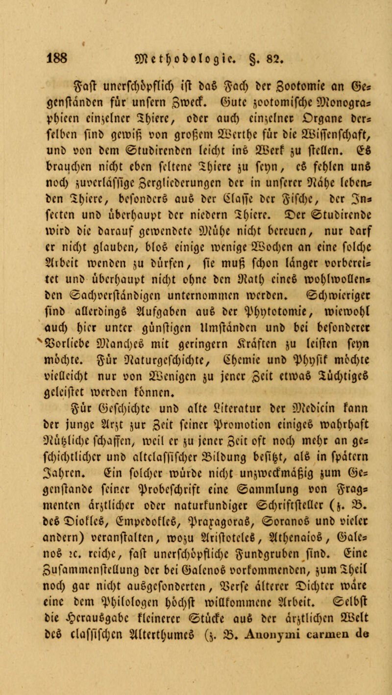 gaff unerfdjopflid) ift ba§ $ad) ber Sootomie an (3ts <jcnflant)cn für unfern Swecf. G3utc (}ootomifd)C ?Jionogras V()icen einzelner 5t)icrc, ober aud) einzelner £)rgane ber« felben finb gewiß von großem 21>crtl)e für bic SOBifienfdjaft, unb von bem ^tubirenben leidu ine 2Berf §u fteöen. £$ braudjen nid)t eben fcltene Sl)iere ju fenn, e$ fehlen un$ nod) auvcrläffigc Scrajicberungen ber in unferer Vlätyc leben* ben 3(icre, befonbcrS au$ ber gfaffe ber 8ifd)e, ber 3n* fecten unb überhaupt ber niebern Sl)iere. £>er ©tubtrenbe wirb t>ic barauf gewenbetc 9Jiü()e nid)t bereuen, nur barf er nid)t glauben, blo£ einige wenige £Bod;en an eine fo(d)C Arbeit wenben $u bürfen, jle muß fd)on langer vorbereis tet unb überhaupt nid)t oljnc ben dUÜ) eineS wol)lwoüens ben <£ad)oerfränbigen unternommen werben. <Sd)wierigec finb aUerbingS Aufgaben au6 ber ^ptotomie, wieroo()l aud) t)\cx unter günfHgen Umftänben unb bei befonberet Vorliebe SDIand;c$ mit geringern Gräften $u leifren fenn mod)te. ftür D'iaturgcfd)id)te, Hernie unb tyl)\)fit med)te vieQcid)t nur oon Wenigen §u jener £tit etwaS £üd)tigc$ geleitet werben formen. gür ©efd)id)tc unb alte Literatur ber 3)iebicin fann ber junge Slr^t jur Seit feiner Promotion einiget wal)rl)aft Üiü(5lid)c fdijaffen, weil er $u jener Seit oft nod) mel)r an ges fd)id)tlid)cr unb altc(affifd)er 23ilbung befifct, als in fpatern 3al)ren. £in fo(d)er würbe nid)t unjwetf'mäßig &um ©c= genjlanbe feiner ^)robefd)rift eine (Sammlung »on g^ags menten är$tlid)er ober naturfunbiger <Sd)riftfteücr (5. £♦ be$ CDioflcS, £mpebofle6, <})raragorag, (SoranoS unb oielcc anbern) wranftalten, wo^u Slriftoteleß, 2üt)enaio$, ©alcs no$ >c. rcid)e, fafr unerfd)6pflid)C gunbgruben finb. £ine SufammenjTeüung ber bei ®aleno$ oorfommenbcn, $um£l)ei( nod) gar nid)t auSgcfonbertcn, 2>erfe älterer £>td)tcr wäre eine bem Biologen l)bd)ft wittfornmene Arbeit» (gelbfl: t>k ^eraußgabc flcincrer <2tücfe auß ber är$tlid)cn 2öclt beö Clafftfdjcn Siltertljumcö (5. & Anonymi Carmen de