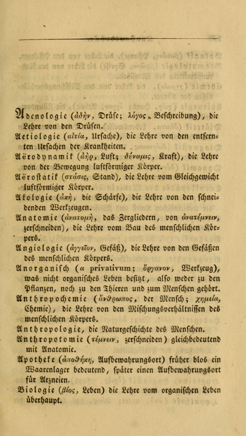 SlbcnoCoaJe (ädrjv, £rüfe; tiyog% JBcfdjrcibung), bie £e()re t?on ben Prüfen* 3tcttof03ic (afr/i*, Urfadje), bic $chu von ben entfern* ten Urfacfyen ber Siran freiten* Aerobnnamif (£1)99 Bttftu dha^i;, £raft), btc Sefyre »on bec 23eroca,ung luftförmfa,cr Körper. Aeroftatif (arad^, <2tanb), bie £efyre vom ©feid)g,eroid)t (uftfermiejer ftorper« 2lf0logte («*$> bte @d)dcfc), bie £el)re von ben fdjneis benben SBerf^eugen* Anatomie (avaio/xrj, ba$ gergtiebern, von uvari^vstv, &erfd)netben), bte £e()re »cm Sau bee menfd)lid)cn Stör* perS* Angiologte (aw&r, ©efdg), bießer)te oon ben ©efdßen be£ menfd)(id)cn itorperß* Anorganifd) (« privativum; oQyuvov, 2Berf $eug), tt>a£ nid)t organifcfyeS Seben befifet, a(fo roeber ^u ben <Pftan$en, nod) §u ben gieren unb $um DJtcnfdjcn gehört* Ant()ropod)emie (uvd-Qwnog, ber SUtcnfdj; xwda, Hernie), tk ficfjrc »on ben 2)tffd)ung6üerr;dltniJTen bc$ menfc£lid)en £6rper$, Anthropologie, bie *ftatunjcfdjid)te be£ ü)2cnfd)cn* Antfyropotomte (rtuvav, jerfdjneibcn ) g(eid)bebeutenb mit Anatomie* Apotfcefe (ano&rixrf, Aufbewahrungsort) früher MoS ein 2Baarcnfager bebeutenb, fpdter einen Aufbewahrungsort für Arzneien. Biologie (ßtog, Seben) bie Sctyre 00m organifcfyen i'cbcn überhaupt.