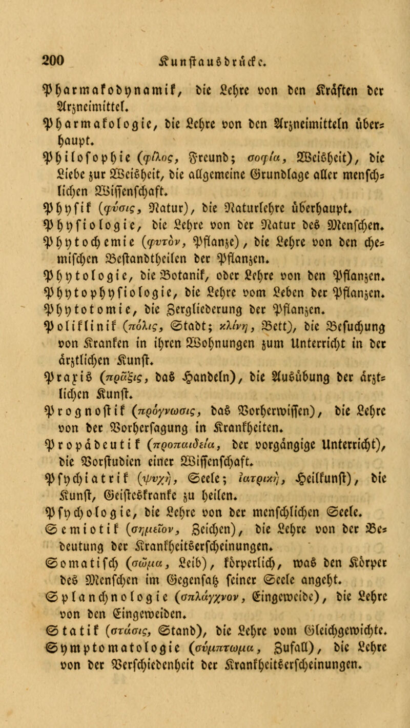 <P(jacmafobt)namif, bte £c()ce von ben Straften bec Brjneimi'ttef« ^pijacmafofocjie, t>tc Sc^rc son ben 2fr3neimitte(n übec^ tyaupt* $()i(ofop(jie (ytiog, grcunb; ao«jr<«, SBciö^cit), bfc Siebe juc gßeiSljeit, bte atfscmetne (üJrunbfocje aflec menfdjs ltdjen 2Btffenfd;aft* *P ^ t> ft f (cpvoig, Statur), bie ÜMurtefyrc üb'ecfjaupt* 9)&i;ftofo9tc, btc £el)re von bec *ttatuc bc$ 3Dtenfd)etu *pi)t)tod)emie ((pvrov, «pflanze), bte Sel;rc von ben d;e» mifdjcn 33cftanbt()cifcn bec *pflan$en* ^P^tologtc, bte 35otanif, obec M)xt oon ben Wanden* sp^topfytyfiofocjie, bte Sefyre vom Seben bec <Pflan3cn, *p[)t;totomie, bk genjltcberuncj bec s})flan3en* ^)oitf(tnif (nohg, &ttöt; yXlvr\, f&ttt), bte 23efud)un$ t>on Äranfen in t()rcn 2öol)nun<jen 5um Untecridjt in bec är3t(td)en ÄunjL $Prart3 (^«giff, baö Jpanbefn), tu 2fu$übuncj bec är3ts ltdjen Äunfc ^)roöno(tif (nQoyvoaig, ta& 55orr)crn?iffcn), bte £eljce von bec SSoc&ccfagung in Äranfyeitcn« <Pcopäbeutif (TTQonaidtia, bec üocöängige Untercidjt), tit SSorftubicn einer Söiffenfdjaft, <Pft)d)iatcif {ipvyj, (Seele; iaTgixrj, ^ciCfunft), bte Stunfr, dietftc^franfe 3u l)ei(en* <Pft)d)o(o8ic, bte Scf;rc von bec menfd)ftd)cn @eefe. <S e m i o t i f {pr^uTov, Seidjen), t'xt Sefjcc von bec J5e* beutung bec £canfljeit§ecfd)einunöen* ©omatifd) (avpa, Mb) f focpecüdj, roaS ben Stocpcc be$ SDicnfdjcn im ©egenfa^ feinet (Sccfe angebt <Sp(and;no (09 ie (cr^Xa^j/oj', fingeweibe), tk Se^rc von ten ^ingeroeiben* ©tattf (oTuotg, (gtanb), bte Seljre »om ö(eid)3eroid)te. (Symptomatologie (ovfinrtüflu, gufatt), bic üc^ce von bec $ecfd)iebcnljcit bec £canfljcit$erfd)einun<ien.