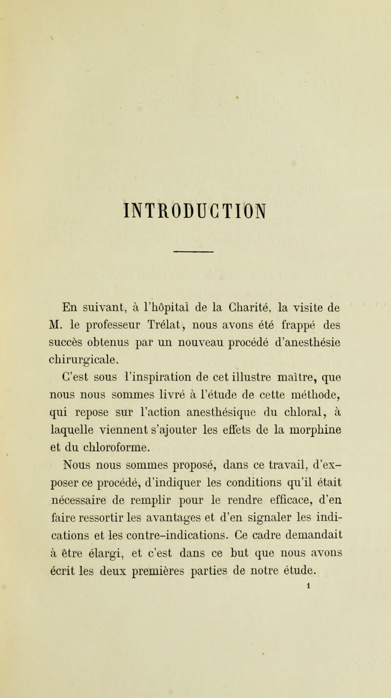 INTRODUCTION En suivant, à l'hôpital de la Charité, la visite de M. le professeur Trélat, nous avons été frappé des succès obtenus par un nouveau procédé d'anesthésie chirurgicale. C'est sous l'inspiration de cet illustre maître, que nous nous sommes livré à l'étude de cette méthode, qui repose sur l'action anesthésique du chloral, à laquelle viennent s'ajouter les effets de la morphine et du chloroforme. Nous nous sommes proposé, dans ce travail, d'ex- poser ce procédé, d'indiquer les conditions qu'il était nécessaire de remplir pour le rendre efficace, d'en faire ressortir les avantages et d'en signaler les indi- cations et les contre-indications. Ce cadre demandait à être élargi, et c'est dans ce but que nous avons écrit les deux premières parties de notre étude.