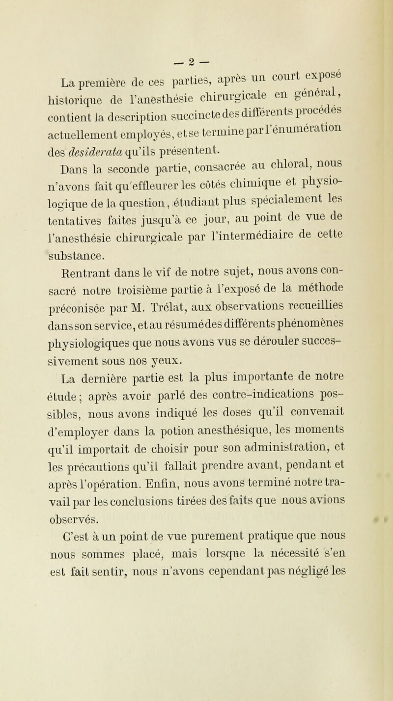 La première de ces parties, après un court exposé historique de l'anesthésie chirurgicale en général, contient ia description succincte des différents procèdes actuellement employés, etse termine par rémunération des desiderata qu'ils présentent. Dans la seconde partie, consacrée au chloral, nous n'avons fait qu'effleurer les côtés chimique et physio- logique de la question, étudiant plus spécialement les tentatives faites jusqu'à ce jour, au point de vue de l'anesthésie chirurgicale par l'intermédiaire de cette substance. Rentrant dans le vif de notre sujet, nous avons con- sacré notre troisième partie à l'exposé de la méthode préconisée par M. Trélat, aux observations recueillies dans son service, etau résumédes différents phénomènes physiologiques que nous avons vus se dérouler succes- sivement sous nos yeux. La dernière partie est la plus importante de notre étude; après avoir parlé des contre-indications pos- sibles, nous avons indiqué les doses qu'il convenait d'employer dans la potion anesthésique, les moments qu'il importait de choisir pour son administration, et les précautions qu'il fallait prendre avant, pendant et après l'opération. Enfin, nous avons terminé notre tra- vail par les conclusions tirées des faits que nous avions observés. C'est à un point de vue purement pratique que nous nous sommes placé, mais lorsque la nécessité s'en est fait sentir, nous n'avons cependant pas négligé les