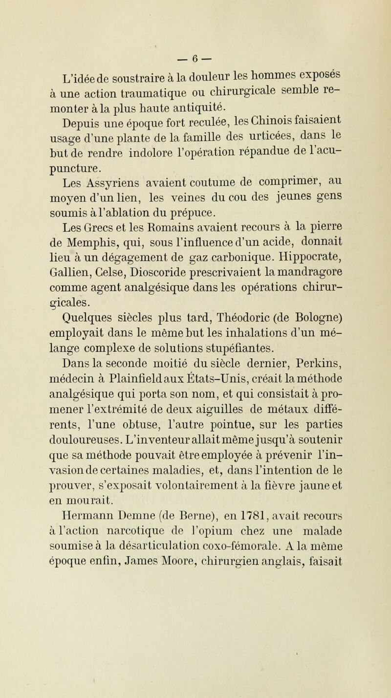 L'idée de soustraire à la douleur les hommes exposés à une action traumatique ou chirurgicale semble re- monter à la plus haute antiquité. Depuis une époque fort reculée, les Chinois faisaient usage d'une plante de la famille des urticées, dans le but de rendre indolore l'opération répandue de l'acu- puncture. Les Assyriens avaient coutume de comprimer, au moyen d'un lien, les veines du cou des jeunes gens soumis à l'ablation du prépuce. Les Grecs et les Romains avaient recours à la pierre de Memphis, qui, sous l'influence d'un acide, donnait lieu à un dégagement de gaz carbonique. Hippocrate, Gallien, Gelse, Dioscoride prescrivaient la mandragore comme agent analgésique dans les opérations chirur- gicales. Quelques siècles plus tard, Théodoric (de Bologne) employait dans le même but les inhalations d'un mé- lange complexe de solutions stupéfiantes. Dans la seconde moitié du siècle dernier, Perkins, médecin à Plainfieldaux États-Unis, créait la méthode analgésique qui porta son nom, et qui consistait à pro- mener l'extrémité de deux aiguilles de métaux diffé- rents, l'une obtuse, l'autre pointue, sur les parties douloureuses. L'inventeur allait même jusqu'à soutenir que sa méthode pouvait être employée à prévenir l'in- vasion de certaines maladies, et, dans l'intention de le prouver, s'exposait volontairement à la fièvre jaune et en mourait. Hermann Demne (de Berne), en 1781, avait recours à l'action narcotique de l'opium chez une malade soumise à la désarticulation coxo-fémorale. A la même époque enfin, James Moore, chirurgien anglais, faisait