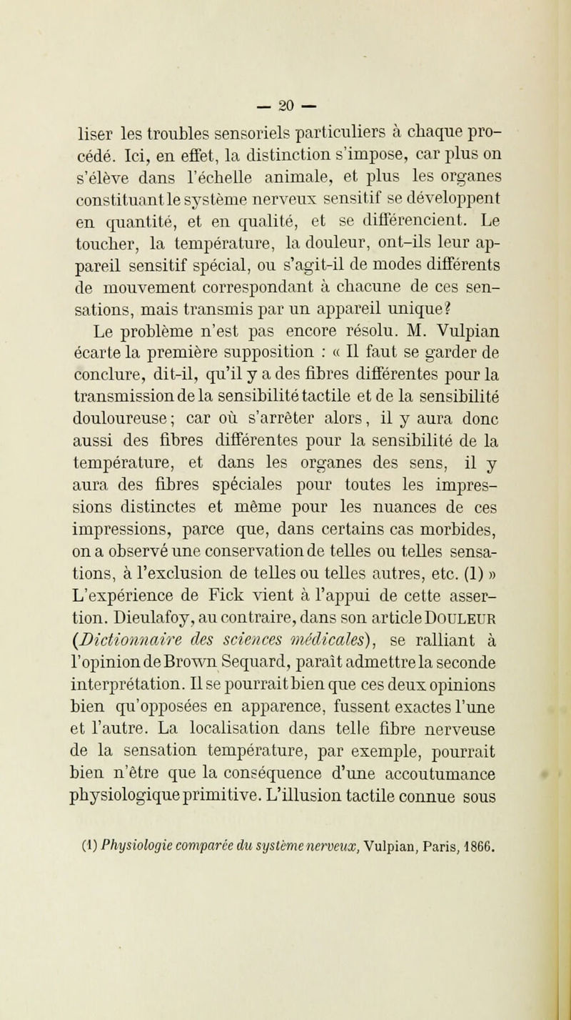 liser les troubles sensoriels particuliers à chaque pro- cédé. Ici, en effet, la distinction s'impose, car plus on s'élève dans l'échelle animale, et plus les organes constituant le système nerveux sensitif se développent en quantité, et en qualité, et se différencient. Le toucher, la température, la douleur, ont-ils leur ap- pareil sensitif spécial, ou s'agit-il de modes différents de mouvement correspondant à chacune de ces sen- sations, mais transmis par un appareil unique? Le problème n'est pas encore résolu. M. Vulpian écarte la première supposition : « Il faut se garder de conclure, dit-il, qu'il y a des fibres différentes pour la transmission de la sensibilité tactile et de la sensibilité douloureuse ; car où s'arrêter alors, il y aura donc aussi des fibres différentes pour la sensibilité de la température, et dans les organes des sens, il y aura des fibres spéciales pour toutes les impres- sions distinctes et même pour les nuances de ces impressions, parce que, dans certains cas morbides, on a observé une conservation de telles ou telles sensa- tions, à l'exclusion de telles ou telles autres, etc. (1) » L'expérience de Fick vient à l'appui de cette asser- tion. Dieulafoy, au contraire, dans son article Douleur {Dictionnaire des sciences médicales), se ralliant à l'opinion deBrown Sequard, paraît admettre la seconde interprétation. Il se pourrait bien que ces deux opinions bien qu'opposées en apparence, fussent exactes l'une et l'autre. La localisation dans telle fibre nerveuse de la sensation température, par exemple, pourrait bien n'être que la conséquence d'une accoutumance physiologique primitive. L'illusion tactile connue sous (1) Physiologie comparée du système nerveux, Vulpian, Paris, 1866.