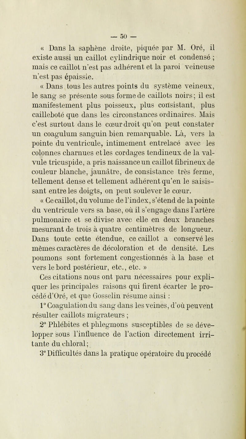 « Dans la sapkène droite, piquée par M. Oré, il existe aussi un caillot cylindrique noir et condensé ; mais ce caillot n'est pas adhérent et la paroi veineuse n'est pas épaissie. « Dans tous les autres points du système veineux, le sang se présente sous forme de caillots noirs ; il est manifestement plus poisseux, plus consistant, plus cailleboté que dans les circonstances ordinaires. Mais c'est surtout dans le cœur droit qu'on peut constater un coagulum sanguin bien remarquable. Là, vers la pointe du ventricule, intimement entrelacé avec les colonnes charnues et les cordages tendineux de la val- vule tricuspide, a pris naissance un caillot fibrineux de couleur blanche, jaunâtre, de consistance très ferme, tellement dense et tellement adhérent qu'en le saisis- sant entre les doigts, on peut soulever le cœur. « Ce caillot, du volume de l'index, s'étend de la pointe du ventricule vers sa base, où il s'engage dans l'artère pulmonaire et se divise avec elle en deux branches mesurant de trois à quatre centimètres de longueur. Dans toute cette étendue, ce caillot a conservé les mêmes caractères de décoloration et de densité. Les poumons sont fortement congestionnés à la base et vers le bord postérieur, etc., etc. » Ces citations nous ont paru nécessaires pour expli- quer les principales raisons qui firent écarter le pro- cédé d'Oré, et que Gosselin résume ainsi : 1° Coagulation du sang dans les veines, d'où peuvent résulter caillots migrateurs ; 2° Phlébites et phlegmons susceptibles de se déve- lopper sous l'influence de l'action directement irri- tante duchloral; 3° Difficultés dans la pratique opératoire du procédé