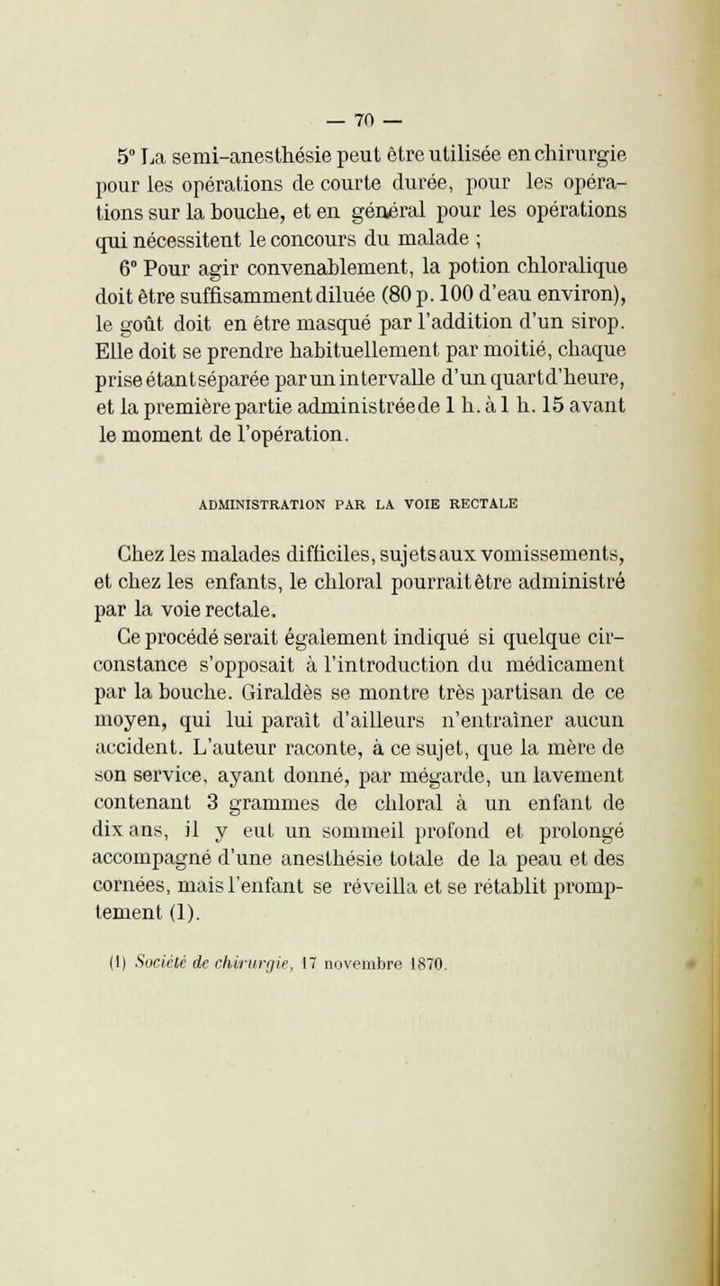 5° La semi-anesthésie peut être utilisée en chirurgie pour les opérations de courte durée, pour les opéra- tions sur la bouche, et en général pour les opérations qui nécessitent le concours du malade ; 6° Pour agir convenablement, la potion chloralique doit être suffisamment diluée (80 p. 100 d'eau environ), le goût doit en être masqué par l'addition d'un sirop. Elle doit se prendre habituellement par moitié, chaque prise étantséparée par un intervalle d'un quartd'heure, et la première partie administrée de 1 h. à 1 h. 15 avant le moment de l'opération. ADMINISTRATION PAR LA VOIE RECTALE Chez les malades difficiles, sujets aux vomissements, et chez les enfants, le chloral pourrait être administré par la voie rectale, Ce procédé serait également indiqué si quelque cir- constance s'opposait à l'introduction du médicament par la bouche. Giraldès se montre très partisan de ce moyen, qui lui parait d'ailleurs n'entraîner aucun accident. L'auteur raconte, à ce sujet, que la mère de son service, ayant donné, par mégarde, un lavement contenant 3 grammes de chloral à un enfant de dix ans, il y eut un sommeil profond et prolongé accompagné d'une anesthésie totale de la peau et des cornées, mais l'enfant se réveilla et se rétablit promp- tement (1). (1) Société de chirurgie, 17 novembre 1870.