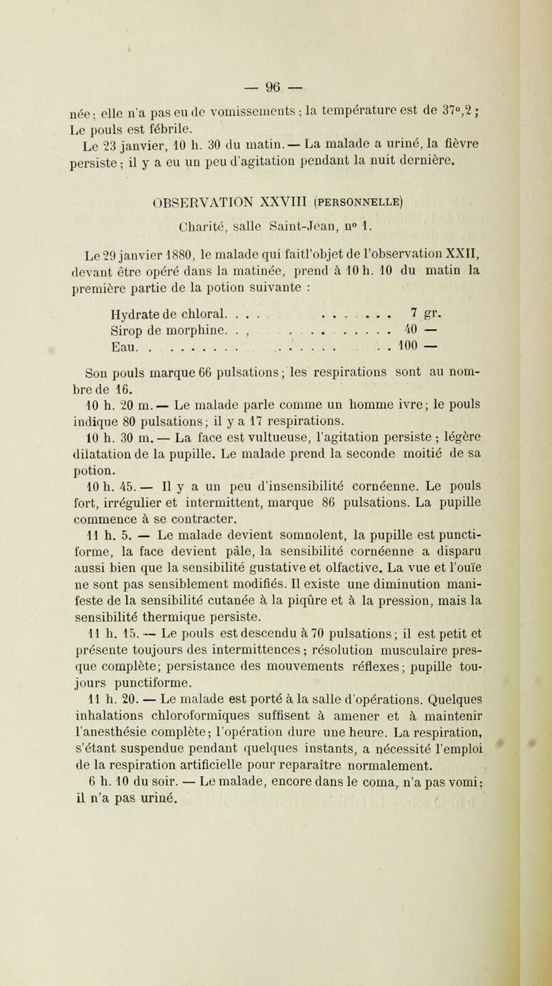 — 9(3 — née; elle n'a pas eu de vomissements ; la température est de 37°,2 ; Le pouls est fébrile. Le 23 janvier, 10 h. 30 du matin.— La malade a uriné, la fièvre persiste ; il y a eu un peu d'agitation pendant la nuit dernière. OBSERVATION XXVIII (personnelle) Charité, salle Saint-Jean, n» 1. Le 29 janvier 1880, le malade qui faitl'objet de l'observation XXII, devant être opéré dans la matinée, prend à 10 h. 10 du matin la première partie de la potion suivante : Hydrate de chloral. ... 7 gr. Sirop de morphine. . , . . . W — Eau . . 100 — Son pouls marque 66 pulsations ; les respirations sont au nom- bre de 16. 10 h. 20 m.— Le malade parle comme un homme ivre; le pouls indique 80 pulsations; il y a 17 respirations. 10 h. 30 m.— La face est vultueuse, l'agitation persiste ; légère dilatation de la pupille. Le malade prend la seconde moitié de sa potion. 10 h. 45. — Il y a un peu d'insensibilité cornéenne. Le pouls fort, irrégulier et intermittent, marque 86 pulsations. La pupille commence à se contracter. 11 h. 5. — Le malade devient somnolent, la pupille est puncti- forme, la face devient pâle, la sensibilité cornéenne a disparu aussi bien que la sensibilité gustative et olfactive. La vue et l'ouïe ne sont pas sensiblement modifiés. Il existe une diminution mani- feste de la sensibilité cutanée à la piqûre et à la pression, mais la sensibilité thermique persiste. 11 h. 15.— Le pouls est descendu à 70 pulsations; il est petit et présente toujours des intermittences ; résolution musculaire pres- que complète; persistance des mouvements réflexes; pupille tou- jours punctiforme. 11 h. 20. — Le malade est porté à la salle d'opérations. Quelques inhalations chloroformiques suffisent à amener et à maintenir l'anesthésie complète-, l'opération dure une heure. La respiration, s'étant suspendue pendant quelques instants, a nécessité l'emploi de la respiration artificielle pour reparaître normalement. 6 h. 10 du soir. — Le malade, encore dans le coma, n'a pas vomi; il n'a pas uriné.