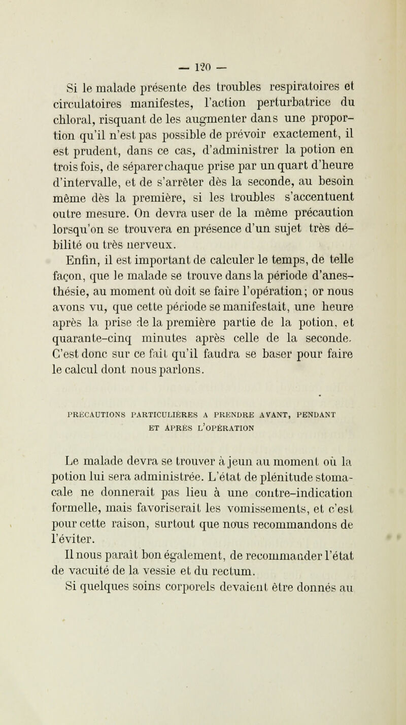 Si le malade présente des troubles respiratoires et circulatoires manifestes, l'action perturbatrice du chloral, risquant de les augmenter dans une propor- tion qu'il n'est pas possible de prévoir exactement, il est prudent, dans ce cas, d'administrer la potion en trois fois, de séparer cbaque prise par un quart d'beure d'intervalle, et de s'arrêter dès la seconde, au besoin même dès la première, si les troubles s'accentuent outre mesure. On devra user de la même précaution lorsqu'on se trouvera en présence d'un sujet très dé- bilité ou très nerveux. Enfin, il est important de calculer le temps, de telle façon, que le malade se trouve dans la période d'anes- thésie, au moment où doit se faire l'opération; or nous avons vu, que cette période se manifestait, une heure après la prise de la première partie de la potion, et quarante-cinq minutes après celle de la seconde. C'est donc sur ce fait qu'il faudra se baser pour faire le calcul dont nous parlons. PRECAUTIONS PARTICULIERES A PRENDRE AVANT, PENDANT ET APRÈS L'OPÉRATION Le malade devra se trouver à jeun au moment où la potion lui sera administrée. L'état de plénitude stoma- cale ne donnerait pas lieu à une contre-indication formelle, mais favoriserait les vomissements, et c'est pour cette raison, surtout que nous recommandons de l'éviter. Il nous parait bon également, de recommander l'état de vacuité de la vessie et du rectum. Si quelques soins corporels devaient être donnés au