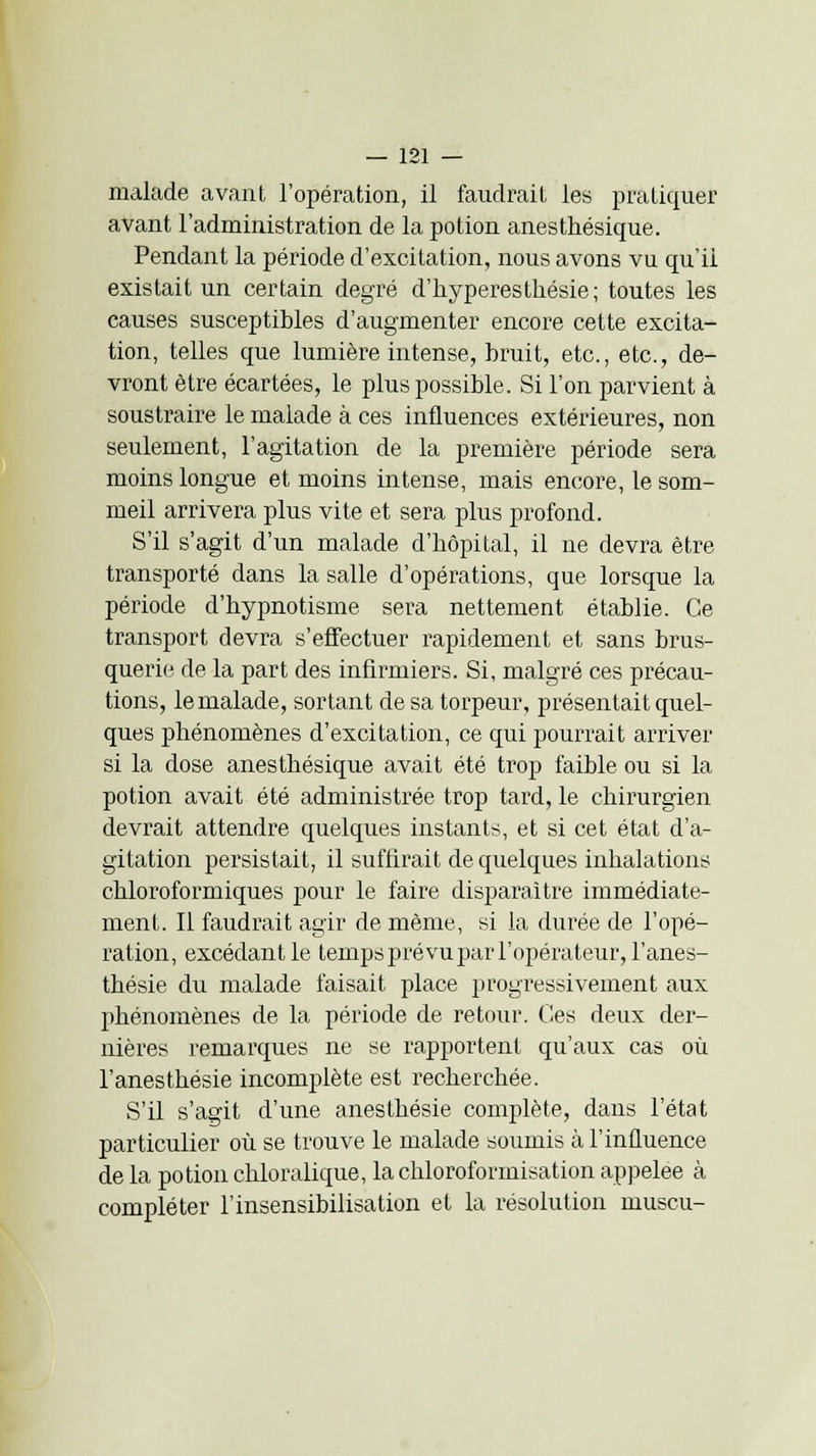 malade avant l'opération, il faudrait les pratiquer avant l'administration de la potion anesthésique. Pendant la période d'excitation, nous avons vu qu'il existait un certain degré d'hypèresthésie; toutes les causes susceptibles d'augmenter encore cette excita- tion, telles que lumière intense, bruit, etc., etc., de- vront être écartées, le plus possible. Si l'on parvient à soustraire le malade à ces influences extérieures, non seulement, l'agitation de la première période sera moins longue et moins intense, mais encore, le som- meil arrivera plus vite et sera plus profond. S'il s'agit d'un malade d'bôpital, il ne devra être transporté dans la salle d'opérations, que lorsque la période d'bypnotisme sera nettement établie. Ce transport devra s'effectuer rapidement et sans brus- querie de la part des infirmiers. Si, malgré ces précau- tions, le malade, sortant de sa torpeur, présentait quel- ques phénomènes d'excitation, ce qui pourrait arriver si la dose anesthésique avait été trop faible ou si la potion avait été administrée trop tard, le chirurgien devrait attendre quelques instants, et si cet état d'a- gitation persistait, il suffirait de quelques inhalations chloroformiques pour le faire disparaître immédiate- ment. Il faudrait agir de même, si la durée de l'opé- ration, excédant le temps prévu par l'opérateur, l'anes- thésie du malade faisait place progressivement aux phénomènes de la période de retour. Ces deux der- nières remarques ne se rapportent qu'aux cas où l'anesthésie incomplète est recherchée. S'il s'agit d'une anesthésie complète, dans l'état particulier où se trouve le malade soumis à l'influence ae la potion chloralique, la chloroformisation appelée à compléter l'insensibilisation et la résolution inuscu-