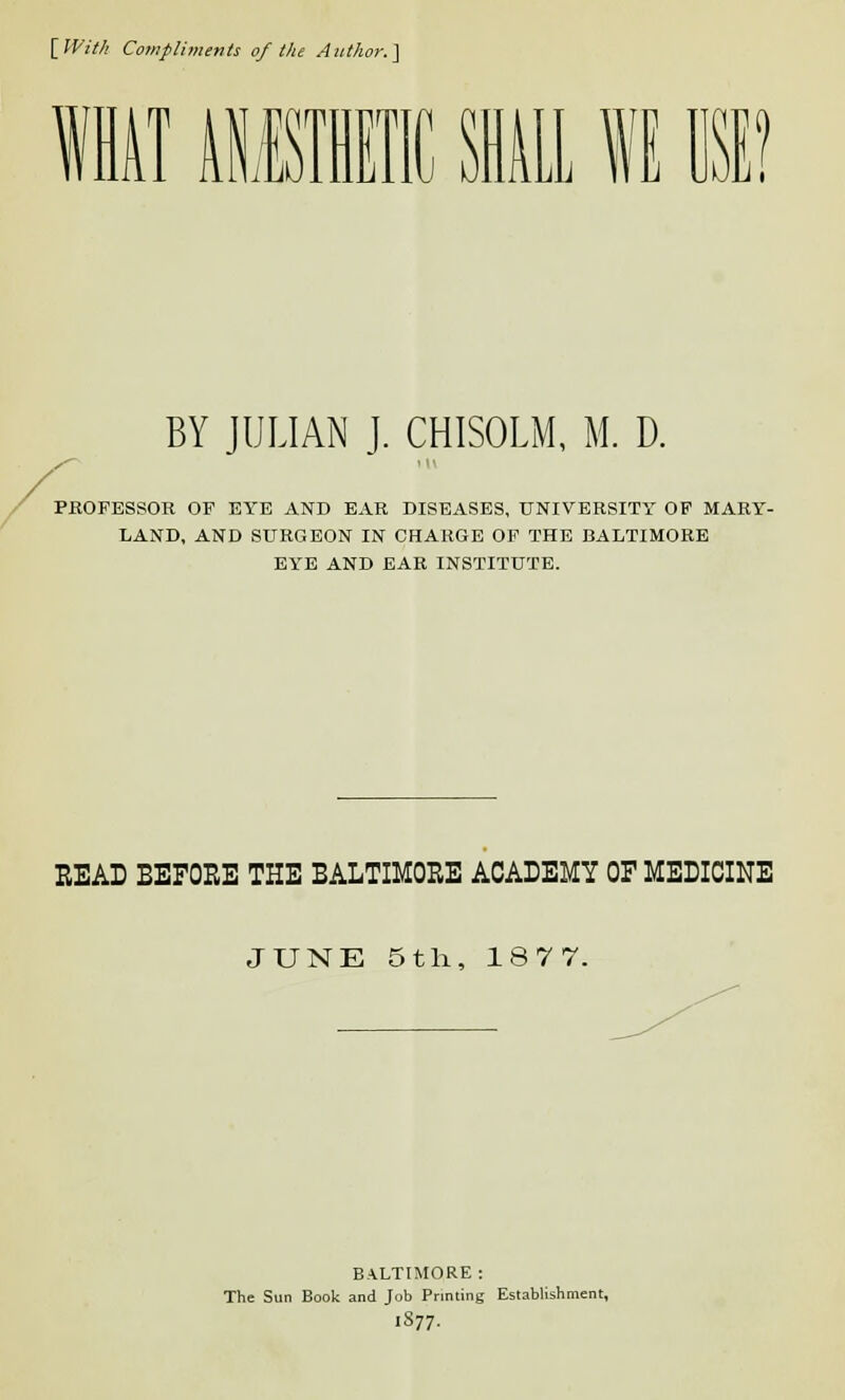 [With Compliments of the Author.] WHAT AII1E1 ILL I USE? BY JULIAN J. CHISOLM, M. D. PROFESSOR OF EYE AND EAR DISEASES, UNIVERSITY OF MARY- LAND, AND SURGEON IN CHARGE OF THE BALTIMORE EYE AND EAR INSTITUTE. READ BEFORE THE BALTIMORE ACADEMY OF MEDICINE JUNE 5th, 18 7 7. BALTIMORE: The Sun Book and Job Printing Establishment, l877.