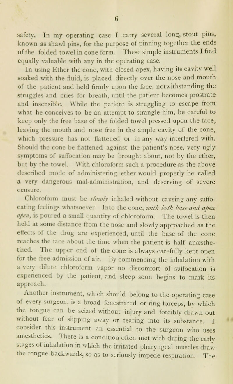 safety. In my operating case I carry several long, stout pins, known as shawl pins, for the purpose of pinning together the ends of the folded towel in cone form. These simple instruments I find equally valuable with any in the operating case. In using Ether the cone, with closed apex, having its cavity well soaked with the fluid, is placed directly over the nose and mouth of the patient and held firmly upon the face, notwithstanding the struggles and cries for breath, until the patient becomes prostrate and insensible. While the patient is struggling to escape from what he conceives to be an attempt to strangle him, be careful to keep only the free base of the folded towel pressed upon the face, leaving the mouth and nose free in the ample cavity of the cone, which pressure has not flattened or in any way interfered with. Should the cone be flattened against the patient's nose, very ugly symptoms of suffocation may be brought about, not by the ether, but by the towel. With chloroform such a procedure as the above described mode of administering ether would properly be called a very dangerous mal-administration, and deserving of severe i ensure. Chloroform must be slowly inhaled without causing any suffo- cating feelings whatsoever Into the cone, with both base and apex open, is poured a small quantity of chloroform. The towel is then held at some distance from the nose and slowly approached as the effects of the drug are experienced, until the base of the cone reaches the lace about the time when the patient is half anaesthe- tized. The upper end of the cone is always carefully kept open for the free admission of air. By commencing the inhalation with a very dilute chloroform vapor no discomfort of suffocation is experienced by the patient, and sleep soon begins to mark its approach. Another instrument, which should belong to the operating case of even- surgeon, is a broad fenestrated or ring forceps, by which the tongue can be seized without injury and forcibly drawn out without fear of slipping away or tearing into its substance. I consider this instrument an essential to the surgeon who uses anaesthetics. There is a condition often met with during the early stages of inhalation in which the irritated pharyngeal muscles draw the tongue backwards, so as to seriously impede respiration. The