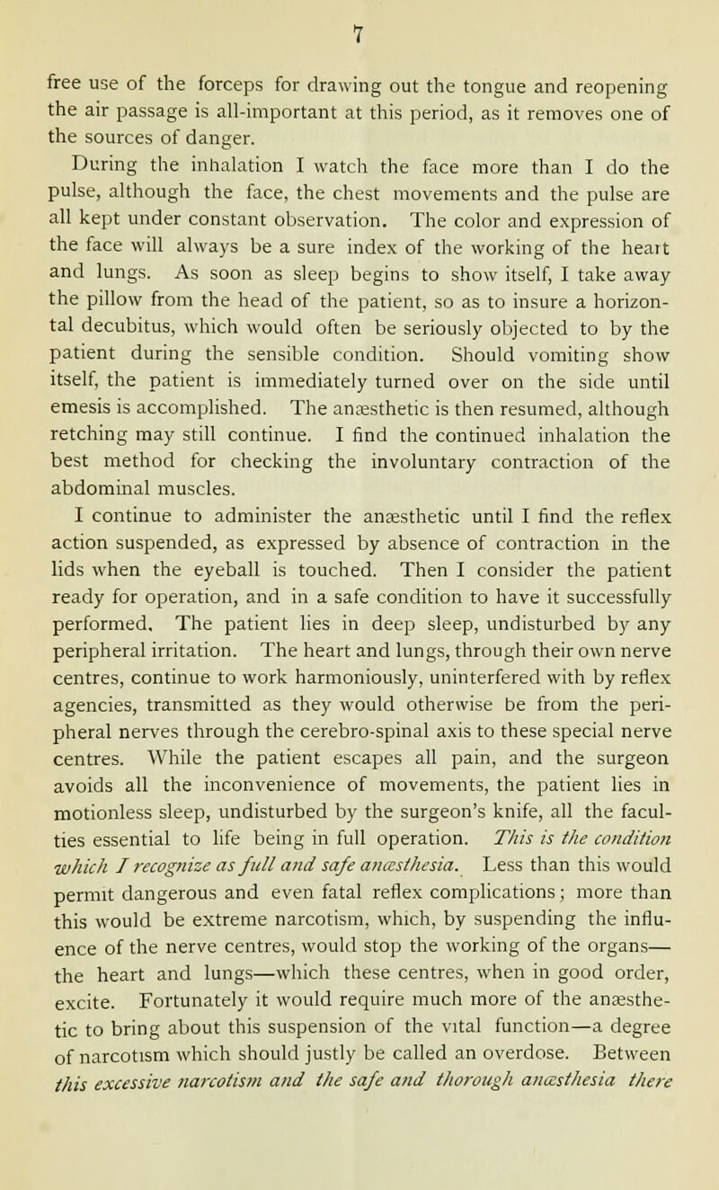 free use of the forceps for drawing out the tongue and reopening the air passage is all-important at this period, as it removes one of the sources of danger. During the inhalation I watch the face more than I do the pulse, although the face, the chest movements and the pulse are all kept under constant observation. The color and expression of the face will always be a sure index of the working of the heart and lungs. As soon as sleep begins to show itself, I take away the pillow from the head of the patient, so as to insure a horizon- tal decubitus, which would often be seriously objected to by the patient during the sensible condition. Should vomiting show itself, the patient is immediately turned over on the side until emesis is accomplished. The anaesthetic is then resumed, although retching may still continue. I find the continued inhalation the best method for checking the involuntary contraction of the abdominal muscles. I continue to administer the anaesthetic until I find the reflex action suspended, as expressed by absence of contraction in the lids when the eyeball is touched. Then I consider the patient ready for operation, and in a safe condition to have it successfully performed. The patient lies in deep sleep, undisturbed by any peripheral irritation. The heart and lungs, through their own nerve centres, continue to work harmoniously, uninterfered with by reflex agencies, transmitted as they would otherwise be from the peri- pheral nerves through the cerebro-spinal axis to these special nerve centres. While the patient escapes all pain, and the surgeon avoids all the inconvenience of movements, the patient lies in motionless sleep, undisturbed by the surgeon's knife, all the facul- ties essential to life being in full operation. This is the condition which I recognize as full and safe anaesthesia. Less than this would permit dangerous and even fatal reflex complications; more than this would be extreme narcotism, which, by suspending the influ- ence of the nerve centres, would stop the working of the organs— the heart and lungs—which these centres, when in good order, excite. Fortunately it would require much more of the anaesthe- tic to bring about this suspension of the vital function—a degree of narcotism which should justly be called an overdose. Between this excessive narcotism and the safe and thorough anaesthesia there