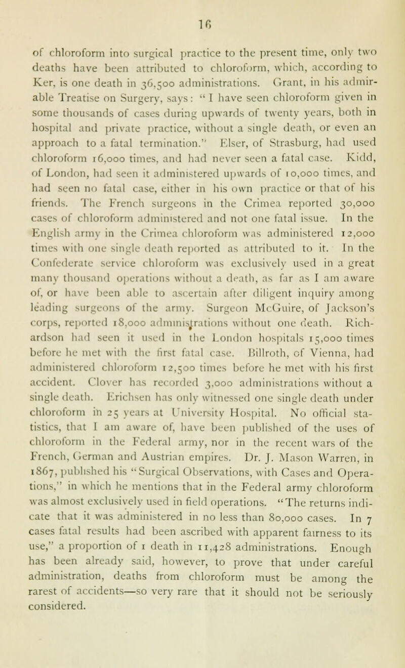 in of chloroform into surgical practice to the present time, only two deaths have been attributed to chloroform, which, according to Ker, is one death in 36.500 administrations. Grant, in his admir- able Treatise on Surgery, says:  I have seen chloroform given in some thousands of cases during upwards of twenty years, both in hospital and private practice, without a single death, or even an approach to a fatal termination. Elser, of Strasburg, had used chloroform 16,000 times, and had never seen a fatal case. Kidd, of London, had seen it administered upwards of 10,000 times, and had seen no fatal case, either in his own practice or that of his friends. The French surgeons in the Crimea reported 30,000 cases of chloroform administered and not one fatal issue. In the lish army in the Crimea chloroform was administered 12,000 times with one single death reported as attributed to it. In the Confederate service chloroform was exclusively used in a great many thousand operations without a death, as far as I am aware ot, or have been able to asi ertain after diligent inquiry among leading surgeons of the army. Surgeon McGuire, of Jackson's corps, reported 1S.000 administrations without one death. Rich- ardson had seen it used in the London hospitals 15,000 times before In- met with the first fatal case. Billroth, of Vienna, had administered chloroform 12,500 times before he met with It is first accident. Clover has recorded 3.000 administrations without a single death. Erichsen has only witnessed one single death under chloroform in 25 years at University Hospital. No official sta- tistics, that I am aware of. have been published of the uses of chloroform in the Federal army, nor in the recent wars of the French. German and Austrian empires. Dr. J. Mason Warren, in 1867. published his Surgical Observations, with Cases and Opera- tions. in which he mentions that in the Federal army chloroform w as almost exclusively used in field operations. The returns indi- cate that it was administered in no less than 80,000 cases. In 7 cases fatal results had been ascribed with apparent fairness to its use, a proportion of 1 death in 11,428 administrations. Enough has been already said, however, to prove that under careful administration, deaths from chloroform must be among the rarest of accidents—so very rare that it should not be seriously considered.