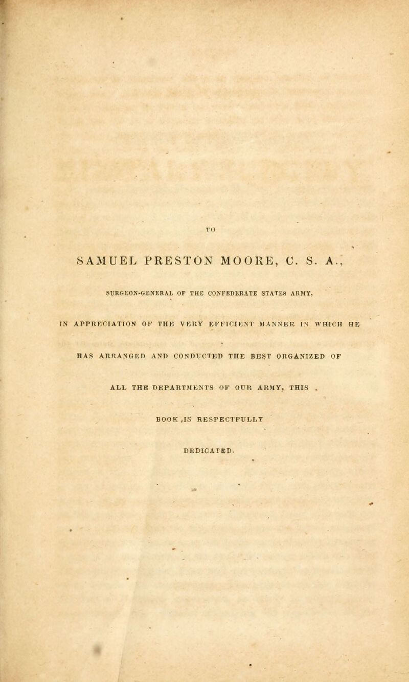 SAMUEL PRESTON MOORE, C. S. A SURGEON-GENERAL OF THE CONFEDERATE STATES ARMY. IN APPRECIATION OF THE VERY EFFICIENT MANNER IN WHICH HE HAS ARRANGED AND CONDUCTED THE BEST ORGANIZED OF ALL THE DEPARTMENTS OF OUR ARMY, THIS BOOK ,IK RESPECTFULLY DEDICATED.