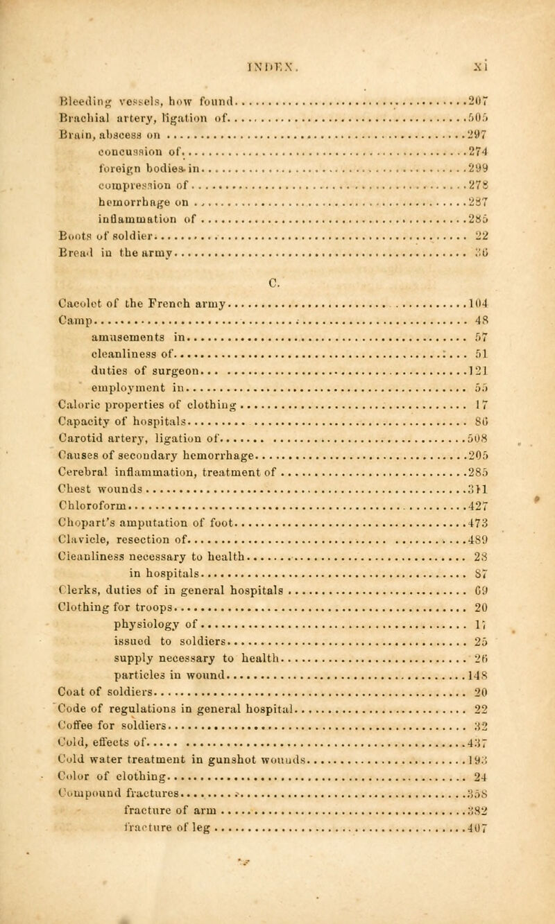 FNDP.X, Mi Bleeding vessels, how found 207 Brachial artery, ligation of 505 Brain, abscess on -'1)7 concussion of 274 foreign bodies-in 299 compression of 27s hemorrhage on 287 inflammation of 286 Boots of soldier. 22 Broad in the army 36 C. Cacolot of the French army 104 Camp 48 amusements in 5.7 cleanliness of . • 51 duties of surgeon 121 employment in 55 Caloric properties of clothing 17 Capacity of hospitals Sl> Carotid artery, ligation of 508 Causes of secondary hemorrhage 205 Cerebral inflammation, treatment of 285 Chest wounds 3>1 Chloroform 427 Ch opart's amputation of foot 473 Clavicle, resection of 4S9 Cleanliness necessary to health 28 in hospitals 87 Clerks, duties of in general hospitals C9 Clothing for troops 20 physiology of 1, issued to soldiers 25 supply necessary to health 26 particles in wound 148 Coat of soldiers 20 Code of regulations in general hospital 22 Coffee for soldiers ;i 2 Cold, effects of 4'A' Cold water treatment in gunshot wounds ]y:; Color of clothing 24 Compound fractures .- 358 fracture of arm :;82 fracture of leg 407