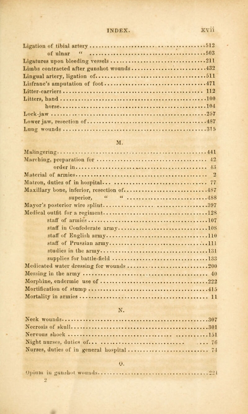 Ligation of tibial artery • 512 of ulnar  503 Ligatures upon bleeding vessels 211 Limbs contracted after gunshot wounds 432 Lingual artery, ligation of 511 Lisfranc's amputation of foot 471 Litter-carriers 112 Litters, hand 100 horse 104 Lock-jaw 257 Lower jaw, resection of 487 Luog wounds 315 M. Malingering 441 Marching, preparation fur 42 order in » 13 Material of armies 2 Matron, duties of in hospital 77 Maxillary bone, inferior, resection of IS7 superior,   488 Mayor's posterior wire spliut 397 Medical outfit for a regiment 128 staff of armies 107 staff in Confederate army 108 staff of English army Ill) staff of Prussian army '. .111 studies in the army 131 supplies for battle-field 133 Medicated water dressing for wounds 200 Messing in the army 40 Morphine, endcrmic use of 222 Mortification of stump 415 Mortality in armies 11 N. Neck wounds 307 Necrosis of skull 301 Nervous shock 151 Night nurses, duties of .... 7(> Nurses, duties of in general hospital 71 0. Opium in gunshoi wounds 221