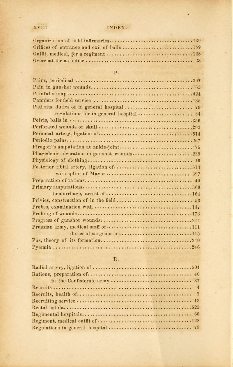 Organization of field infirmaries 139 Orifices of entrance and exit of balls 159 Outfit, medical, for a regiment 128 Overcoat for a soldier 23 P. Pains, periodical 267 Pain in gunshot wounds 165 Painful stumps 424 Panniers for field service 135 Patients, duties of in general hospital 79 regulations for in general hospital 84 Pelvis, balls in r,56 Perforated wounds of skull 293 Peroneal arterj', ligation of 314 Periodic pains 267 Pirogoff's amputation at ankle-joint 475 Phagedenic ulceration in gunshot wounds 235 Physiology of clothing 16 Posterior tibial artery, ligation of 513 wire splint of Mayor 397 Preparation of rations 40 Primary amputations 360 hemorrhage, arrest of 164 Privies, construction of in the field 53 Probes, examination with 147 Probing of wounds 173 Progress of gunshot wounds 214 Prussian army, medical staff of Ill duties of surgeons in 115 Pus, theory of its formation 249 Tyremia 216 B. Radial artery, ligation of 504 Rations, preparation of 40 in the Confederate army 37 Recruits 4 Recruits, health of 7 Recruiting service 13 Rectal fistula 525 Regimental hospitals 60 Regiment, medical outfit of 128 Regulations in general hospital 79