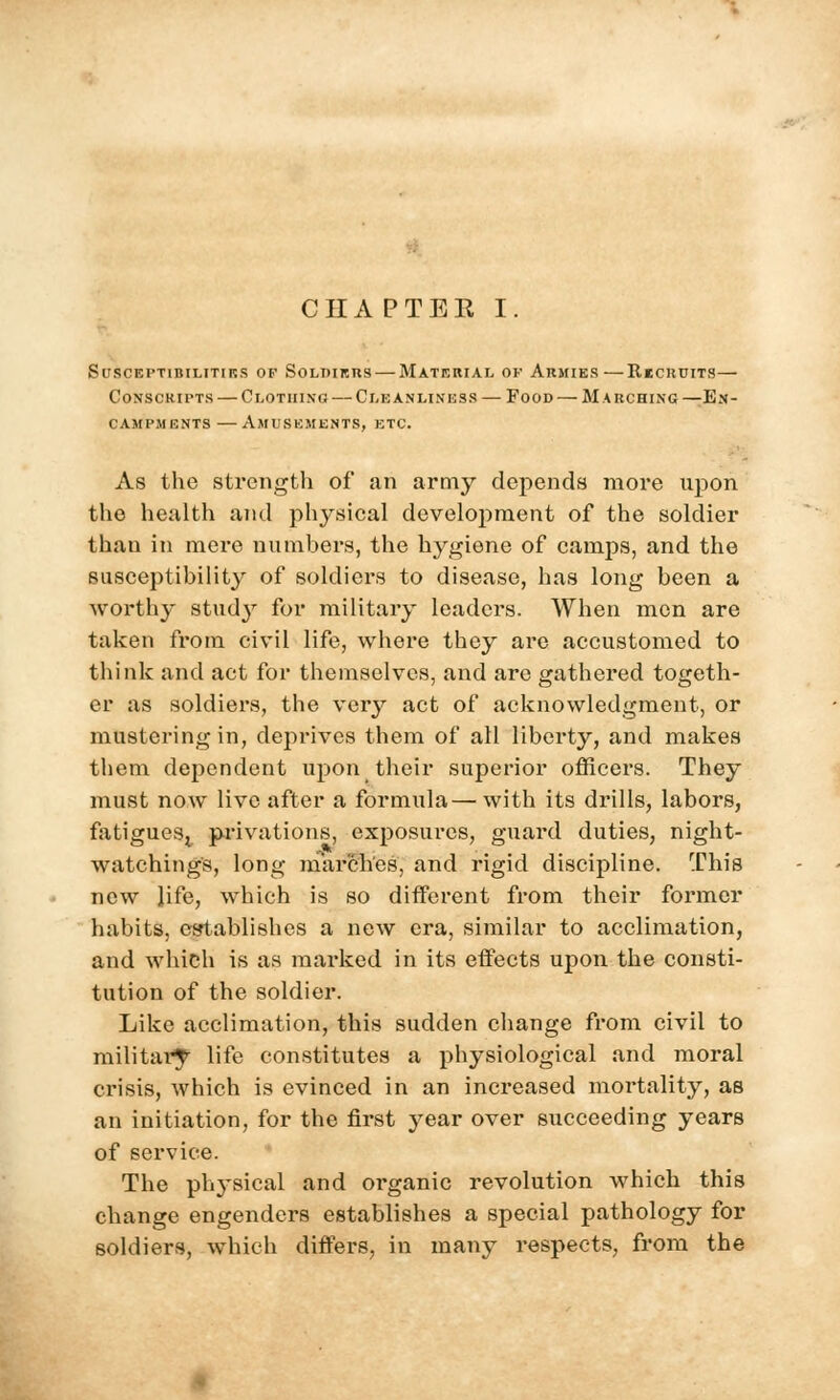 StJSCEPTlBILITIKS OF SOLDIERS MATERIAL OF ARMIES RkCKUITS — Conscripts — Clothing — Cleanliness — Food — Marching—En- campments — Amusements, etc. As the strength of an army depends more upon the health and physical development of the soldier than in mere numbers, the hygiene of camps, and the susceptibility of soldiers to disease, has long been a worthy study for military leaders. When men are taken from civil life, where they are accustomed to think and act for themselves, and are gathered togeth- er as soldiers, the very act of acknowledgment, or mustering in, deprives them of all liberty, and makes them dependent upon their superior officers. They must now live after a formula—with its drills, labors, fatigues^ privations, exposures, guard duties, night- watchings, long marches, and rigid discipline. This new life, which is so different from their former habits, establishes a new era, similar to acclimation, and which is as marked in its effects upon the consti- tution of the soldier. Like acclimation, this sudden change from civil to military life constitutes a physiological and moral crisis, which is evinced in an increased mortality, as an initiation, for the first year over succeeding years of service. The ph}Tsical and organic revolution which this change engenders establishes a special pathology for soldiers, which differs, in many respects, from the