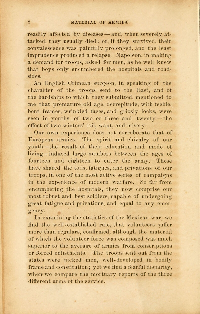 readily affected by diseases—and, when severely at- tacked, they usually died; or, if they survived, their convalescence was painfully prolonged, and the least imprudence produced a relapse. Napoleon, in making a demand for troops, asked for men, as he well knew that boys only encumbered the hospitals and road- sides. An English Crimean surgeon, in speaking of the character of the troops sent to the East, and of the hardships to which they submitted, mentioned to me that premature old age, decrepitude, with feeble, bent frames, wrinkled faces, and grizzly locks, were seen in youths of two or three and twenty — the effect of two winters' toil, want, and misery. Our own experience does not corroborate that of European armies. The spirit and chivalry of our youth—the result of their education and mode ot living—induced large numbers between the ages of fourteen and eighteen to enter the army. These have shai'ed the toils, fatigues, and privations of our troops, in one of the most active series of campaigns in the experience of modern warfare. So far from encumbering the hospitals, they now comprise our most robust and best soldiers, capable of undergoing great fatigue and privations, and equal to any emer- gency. In examining the statistics of the Mexican war, we find the well-established rule, that volunteers suffer more than regulars, confirmed, although the material of which the volunteer force was composed was much superior to the average of armies from conscriptions or forced enlistments. The troops sent out from the states were picked men, well-developed in bodily frame and constitution; yet we find a fearful disparity, when wo compare the mortuary reports of the three different arms of the service.