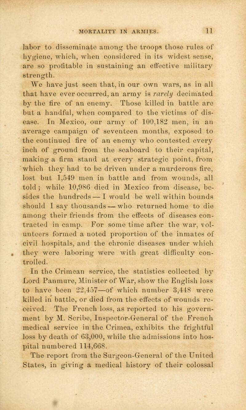 labor to disseminate among the troops those rules of hygiene, which, when considered in its widest sense, are so profitable in sustaining an effective military strength. We have just seen that, in our own wars, as in all that have ever occurred, an army is rarely decimated by the fire of an enemy. Those killed in battle are but a handful, when compared to the victims of dis- ease. In Mexico, our army of 100,182 men, in an average campaign of seventeen months, exposed to the continued fire of an enemy who contested every inch of ground from the seaboard to their capital, making a firm stand at every strategic point, from which they had to be driven under a murderous fire, lost but 1,519 men in battle and from wounds, all told; while 10,986 died in Mexico from disease, be- sides the hundreds — I would be well within bounds should I say thousands — who returned home to die among their friends from the effects of diseases con- tracted in camp. For some time after the war, vol- unteers formed a noted proportion of the inmates of civil hospitals, and the chronic diseases under which they were laboring were with great difficulty con- trolled. In the Grimean service, the statistics collected by Lord Panmure, Minister of War, show the English loss to have been 22.157—of which number 3,118 were killed in hattle, or died from the effects of wounds re- ceived. The French loss, as reported to his govern- ment by M. Scribe, Inspector-General of the French medical service in the Crimea, exhibits the frightful loss by death of 63,000, while the admissions into hos- pital numbered 111,668. The report from the Surgeon-General of the United States, in giving a medical history of their colossal
