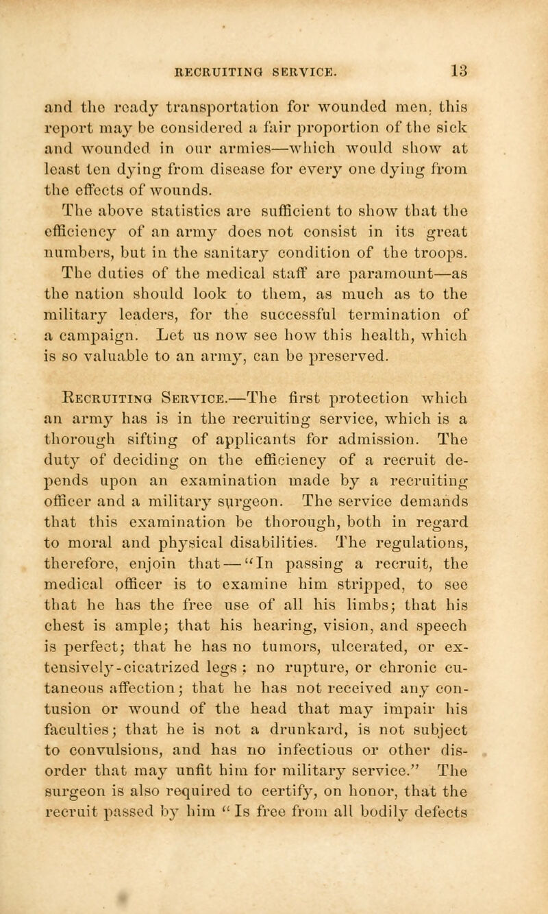 and the ready transportation for wounded men. this report may be considered a fair proportion of the siek and wounded in onr armies—which would show at least ten dying from disease for every one dying from the effects of wounds. The above statistics are sufficient to show that the efficiency of an army does not consist in its great numbers, but in the sanitary condition of the troops. The duties of the medical staff are paramount—as the nation should look to them, as much as to the military leaders, for the successful termination of a campaign. Let us now see how this health, which is so valuable to an army, can be preserved. Recruiting Service.—The first protection which an army has is in the recruiting service, which is a thorough sifting of applicants for admission. The duty of deciding on the efficiency of a l-ecruit de- pends upon an examination made by a recruiting officer and a military surgeon. The service demands that this examination be thorough, both in regard to moral and physical disabilities. The regulations, therefore, enjoin that — In passing a recruit, the medical officer is to examine him stripped, to see that he has the free use of all his limbs; that his chest is ample; that his hearing, vision, and speech is perfect; that he has no tumors, ulcerated, or ex- tensively-cicatrized legs ; no rupture, or chronic cu- taneous affection; that he has not received any con- tusion or wound of the head that may impair his faculties; that he is not a drunkard, is not subject to convulsions, and has no infectious or other dis- order that may unfit him for military service. The surgeon is also required to certify, on honor, that the recruit passed by him  Is free from all bodily defects
