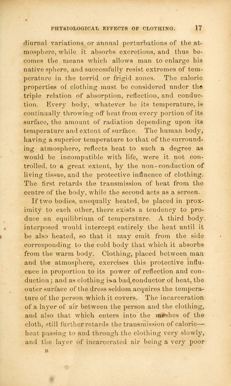 diurnnl variations or annual perturbations of the at- mosphere, while it absorbs excretions, and thus be- comes the means which allows man to enlarge his native sphere, and successfully resist extremes of tem- perature in the torrid or frigid zones. The caloric properties of clothing must be considered under the triple relation of absorption, reflection, and conduc- tion. Every body, whatever be its temperature, is continually throwing off heat from every portion of its surface, the amount of radiation depending upon its temperature and extent of surface. The human body, having a superior temperature to that of the surround- ing atmosphere, reflects heat to such a degree as would be incompatible with life, were it not con- trolled, to a great extent, by the non-conduction of living tissue, and the protective influence of clothing. The first retards the transmission of heat from the centre of the body, while the second acts as a screen. If two bodies, unequall}- heated, be placed in prox- imity to each other, there exists a tendency to pro- duce an equilibrium of temperature. A third body interposed would intercept entirely the heat until it be also heated, so that it may emit from the side corresponding to the cold body that which it absorbs from the warm body. Clothing, placed between man and the atmosphere, exercises this protective influ- ence in proportion to its power of reflection and con- duction ; and as clothing is»a bad conductor of heat, the outer surface of the dress seldom acquires the tempera- ture of the person which it covers. The incarceration of a layer of air between the person and the clothing, and also that which enters into the meshes of the cloth, still further retards the transmission of caloric— heat passing to and through the clothing very slowly, and the layer of incarcerated air being a very poor