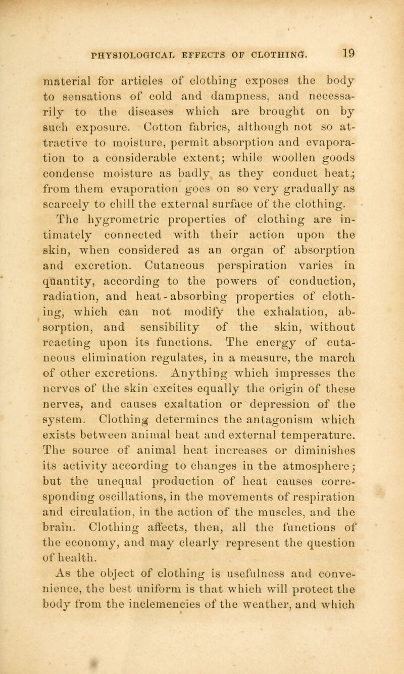 material for articles of clothing exposes the body to sensations of cold and dampness, and necessa- rily to the diseases which are brought on by such exposure. Cotton fabrics, although not so at- tractive to moisture, permit absorption and evapora- tion to a considerable extent; while woollen goods condense moisture as badly as they conduct heat.; from them evaporation goes on so very gradually as scarcely to chill the external surface of the clothing. The hygrometric properties of clothing are in- timately connected with their action upon the skin, when considered as an organ of absorption and excretion. Cutaneous perspiration varies in quantity, according to the powers of conduction, radiation, and heat-absorbing properties of cloth- ing, which can not modify the exhalation, ab- sorption, and sensibility of the skin, without reacting upon its functions. The energy of cuta- neous elimination regulates, in a measure, the march of other excretions. Anything which impresses the nerves of the skin excites equally the origin of these nerves, and causes exaltation or depression of the s}*stem. Clothing determines the antagonism which exists between animal heat and external temperature. The source of animal heat increases or diminishes its activity according to changes in the atmosphere; but the unequal production of heat causes corre- sponding oscillations, in the movements of respiration and circulation, in the action of the muscles, and the brain. Clothing affects, then, all the functions of the economy, and may clearly represent the question of health. As the object of clothing is usefulness and conve- nience, the best uniform is that which will protect the body from the inclemencies of the weather, and which