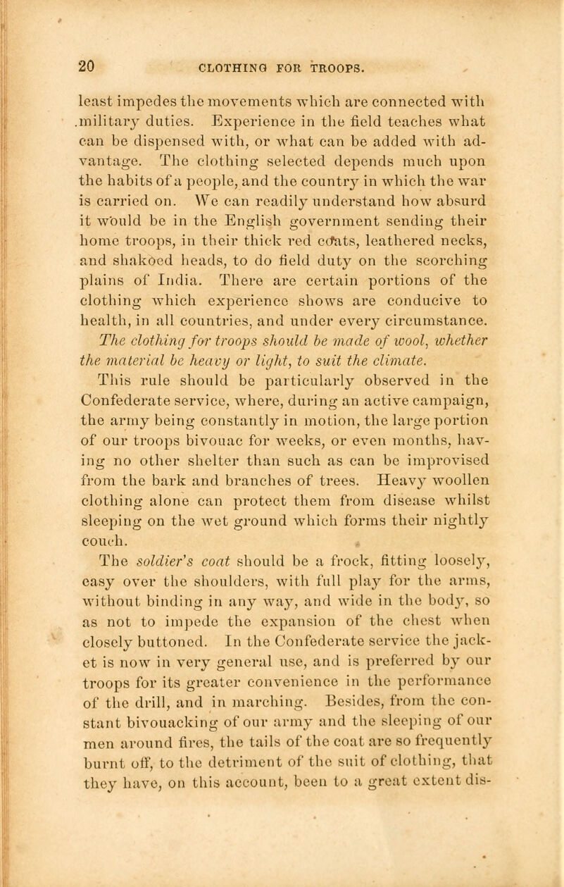 least impedes the movements which are connected with .military duties. Experience in the field teaches what can be dispensed with, or what can be added with ad- vantage. The clothing selected depends much upon the habits of a people, and the country in which the war is carried on. We can readily understand how absurd it wOuld be in the English government sending their home troops, in their thick red ccfats, leathered necks, and shakoed heads, to do field duty on the scorching plains of India. There are certain portions of the clothing which experience shows are conducive to health, in all countries, and under every circumstance. The clothing for troops should be made of wool, whether the material be heavy or light, to suit the climate. This rule should be particularly observed in the Confederate service, where, during an active campaign, the army being constantly in motion, the large portion of our troops bivouac for weeks, or even months, hav- ing no other shelter than such as can be improvised from the bark and branches of trees. Heavy woollen clothing alone can protect them from disease whilst sleeping on the wet ground which forms their nightly couch. The soldier's coat should be a frock, fitting loosely, easy over the shoulders, with full play for the arms, without binding in any way, and wide in the bod}', so as not to impede the expansion of the chest when closely buttoned. In the Confederate service the jack- et is now in very general use, and is preferred by our troops for its greater convenience in the performance of the drill, and in marching. Besides, from the con- stant bivouacking of our army and the sleeping of our men around fires, the tails of the coat are so frequently burnt off, to the detriment of the suit of clothing, that they have, on this account, been to a great extent dis-