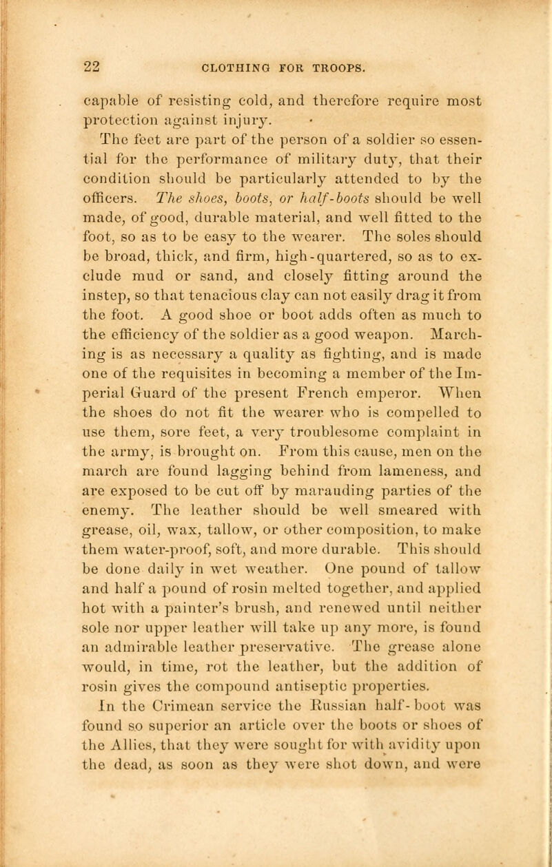 capable of resisting cold, and therefore require most protection against injury. The feet are part of the person of a soldier so essen- tial for the performance of military duty, that their condition should be particularly attended to by the officers. The shoes, boots, or half-boots should be well made, of good, durable material, and well fitted to the foot, so as to be easy to the wearer. The soles should be broad, thick, and firm, high-quartered, so as to ex- clude mud or sand, and closely fitting around the instep, so that tenacious clay can not easily drag it from the foot. A good shoe or boot adds often as much to the efficiency of the soldier as a good weapon. March- ing is as necessary a quality as fighting, and is made one of the requisites in becoming a member of the Im- perial Guard of the present French emperor. When the shoes do not fit the wearer who is compelled to use them, sore feet, a very troublesome complaint in the army, is brought on. From this cause, men on the march are found lagging behind from lameness, and are exposed to be cut off by marauding parties of the enemy. The leather should be well smeared with grease, oil, wax, tallow, or other composition, to make them water-proof, soft, and more durable. This should be done daily in wet weather. One pound of tallow and half a pound of rosin melted together, and applied hot with a painter's brush, and renewed until neither sole nor upper leather will take up any more, is found an admirable leather preservative. The grease alone would, in time, rot the leather, but the addition of rosin gives the compound antiseptic properties. In the Crimean service the Eussian half- boot was found so superior an article over the boots or shoes of the Allies, that they were sought for with avidity upon the dead, as soon as they were shot down, and were