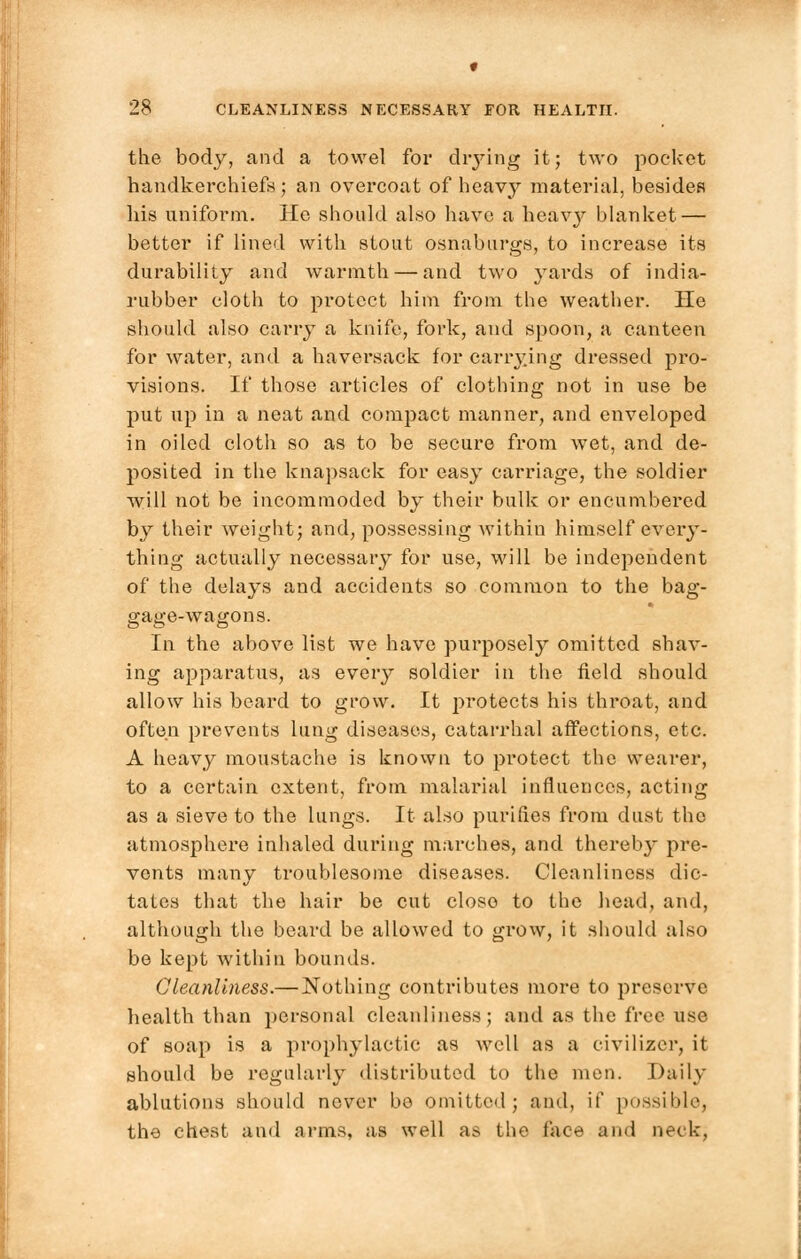 f 28 CLEANLINESS NECESSARY FOR HEALTH. the body, and a towel for drying it; two pocket handkerchiefs ; an overcoat of heavy material, besides his uniform. He should also have a heavy blanket — better if lined with stout osnaburgs, to increase its durability and warmth — and two yards of india- rubber cloth to protect him from the weather. He should also carry a knife, fork, and spoon, a canteen for water, and a haversack for carrying dressed pro- visions. If those articles of clothing not in use be put up in a neat and compact manner, and enveloped in oiled cloth so as to be secure from wet, and de- posited in the knapsack for easy carriage, the soldier will not be incommoded by their bulk or encumbered by their weight; and, possessing within himself every- thing actually necessary for use, will be independent of the delays and accidents so common to the bag- gage-wagons. In the above list we have purposely omitted shav- ing apparatus, as every soldier in the field should allow his beard to grow. It protects his throat, and often prevents lung diseases, catarrhal affections, etc. A heavy moustache is known to protect the wearer, to a certain extent, from malarial influences, acting as a sieve to the lungs. It also purines from dust the atmosphere inhaled during marches, and thereby pre- vents many troublesome diseases. Cleanliness dic- tates that the hair be cut close to the head, and, although the beard be allowed to grow, it should also be kept within bounds. Cleanliness.— Nothing contributes more to preserve health than personal cleanliness; and as the free use of soap is a prophylactic as well as a civilizcr, it should be regularly distributed to the men. Daily ablutions should never be omitted; and, if possible, the chest and arms, as well a:> the face and neck.