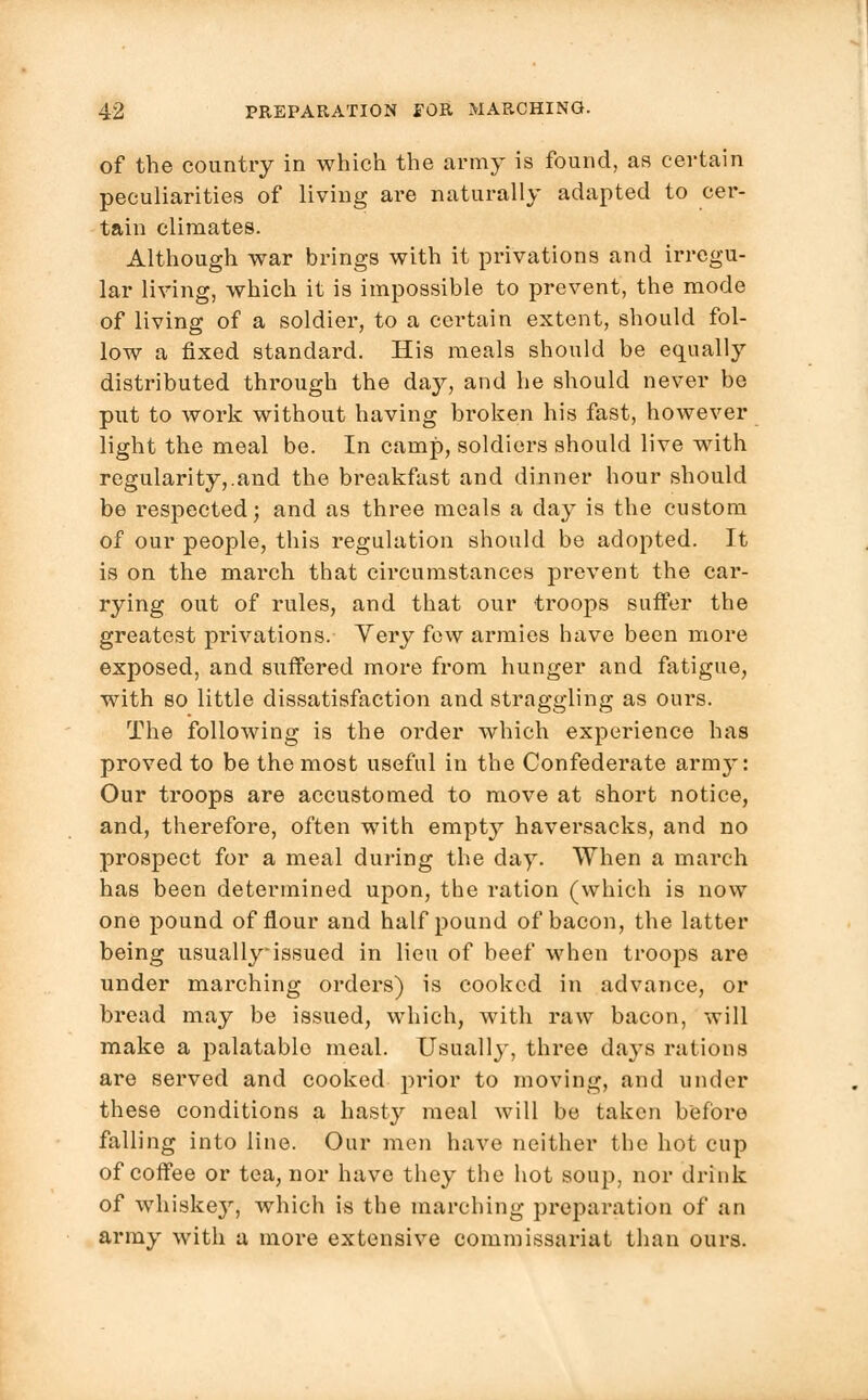 of the country in which the army is found, as certain peculiarities of living are naturally adapted to cer- tain climates. Although war brings with it privations and irregu- lar living, which it is impossible to prevent, the mode of living of a soldier, to a certain extent, should fol- low a fixed standard. His meals should be equally distributed through the day, and he should never be put to work without having broken his fast, however light the meal be. In camp, soldiers should live with regularity,.and the breakfast and dinner hour should be respected; and as three meals a day is the custom of our people, this regulation should be adopted. It is on the march that ch-cumstances prevent the car- rying out of rules, and that our troops suffer the greatest privations. Very few armies have been more exposed, and suffered more from hunger and fatigue, with so little dissatisfaction and straggling as ours. The following is the order which experience has proved to be the most useful in the Confederate army: Our troops are accustomed to move at short notice, and, therefore, often with empty haversacks, and no prospect for a meal during the day. When a march has been determined upon, the ration (which is now one pound of flour and half pound of bacon, the latter being usuallyissued in lieu of beef when troops are under marching orders) is cooked in advance, or bread may be issued, which, with raw bacon, will make a palatable meal. Usually, three days rations are served and cooked prior to moving, and under these conditions a hast}r meal will be taken before falling into line. Our men have neither the hot cup of coffee or tea, nor have they the hot soup, nor drink of whiske}r, which is the marching preparation of an army with a more extensive commissariat than ours.