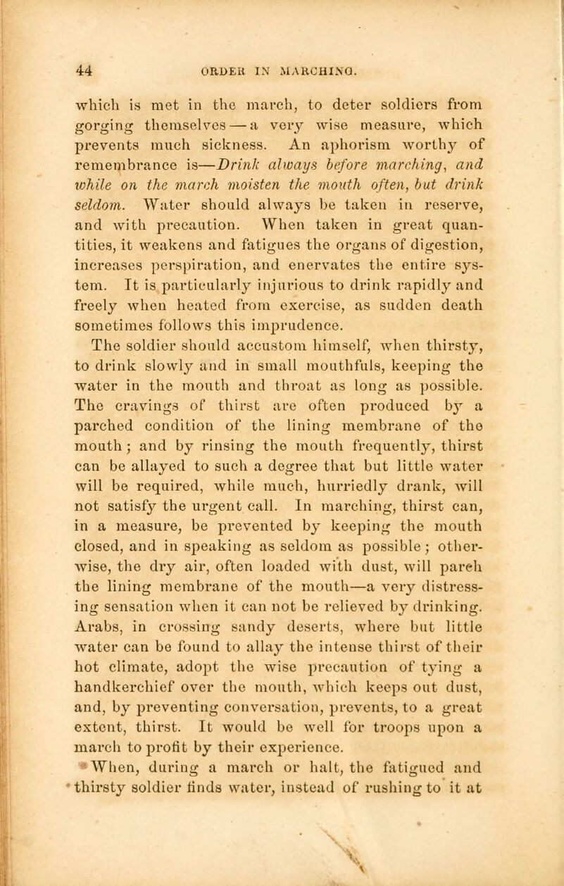 which is met in the march, to deter soldiers from gorging themselves — a very wise measure, which prevents much sickness. An aphorism worth}' of remembrance is—Drink always before marching, and ivhile on the march moisten the mouth often, but drink seldom. Water should always be taken in reserve, and with precaution. When taken in great quan- tities, it weakens and fatigues the organs of digestion, increases perspiration, and enervates the entire s}^s- tem. It is particularly injurious to drink rapidly and freely when heated from exercise, as sudden death sometimes follows this imprudence. The soldier should accustom himself, when thirsty, to drink slowly and in small mouthfuls, keeping the water in the mouth and thi-oat as long as possible. The cravings of thirst are often produced b}' a parched condition of the lining membrane of the mouth ; and by rinsing the mouth frequently, thirst can be allayed to such a degree that but little water will be required, while much, hurriedly drank, Avill not satisfy the urgent call. In marching, thirst can, in a measure, be prevented by keeping the mouth closed, and in speaking as seldom as possible; other- wise, the dry air, often loaded with dust, will pareh the lining membrane of the mouth—a veiy distress- ing sensation when it can not be relieved by drinking. Arabs, in crossing sandy deserts, where but little water can be found to allay the intense thirst of their hot climate, adopt the wise precaution of tying a handkerchief over the mouth, which keeps out dust, and, by preventing conversation, prevents, to a great extent, thirst. It would be well for troops upon a inarch to profit by their experience. •When, during a march or halt, the fatigued and thirsty soldier finds water, instead of rushing to it at