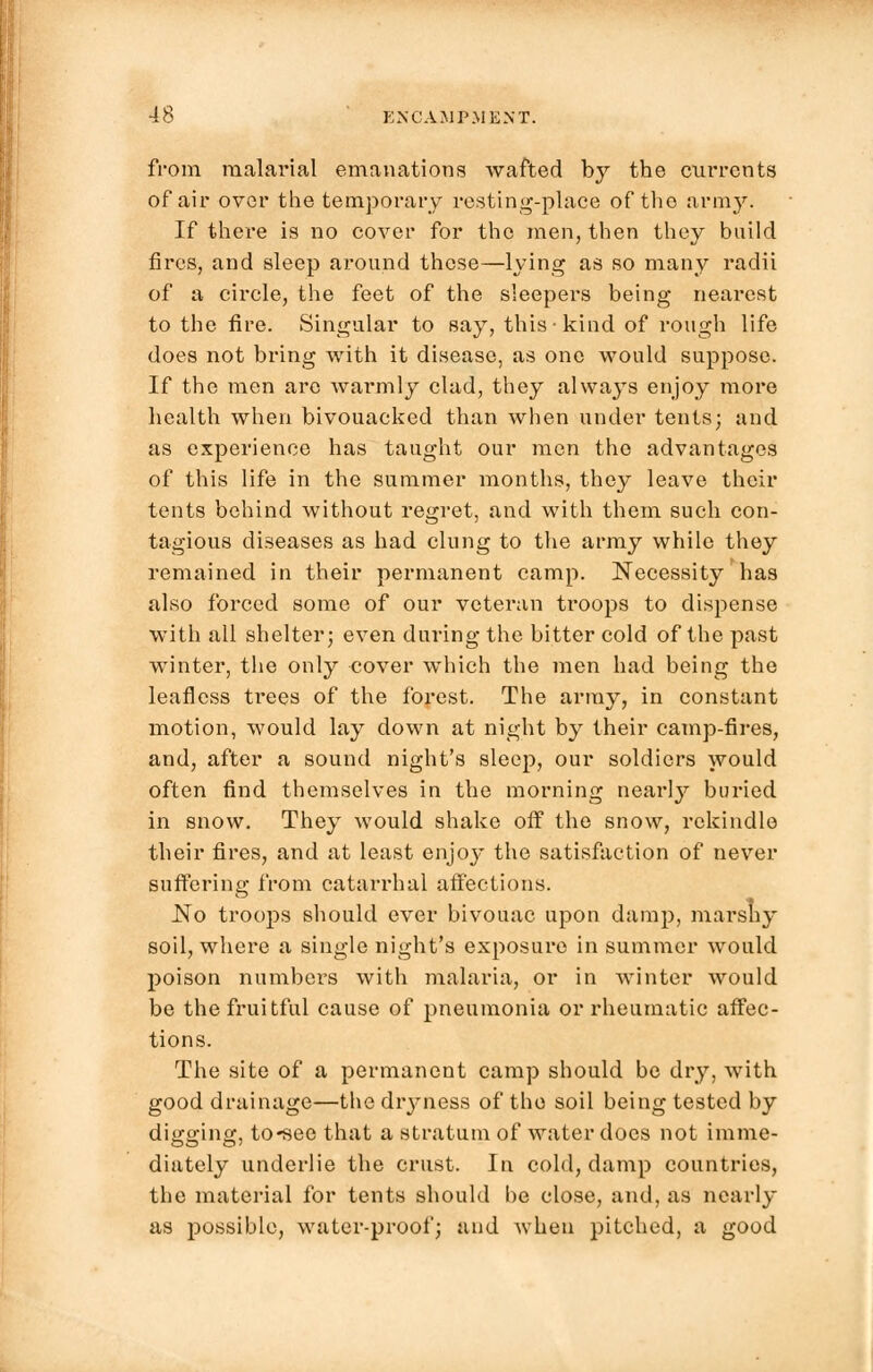 from malarial emanations wafted b}^ the currents of air over the temporary resting-place of the army. If there is no cover for the men, then they build fires, and sleep around these—lying as so many radii of a circle, the feet of the sleepers being nearest to the fire. Singular to say, this kind of rough life does not bring with it disease, as one would suppose. If the men are warmly clad, they always enjoy more health when bivouacked than when under tents; and as experience has taught our men the advantages of this life in the summer months, they leave their tents behind without regret, and with them such con- tagious diseases as had clung to the army while they remained in their permanent camp. Necessity has also forced some of our veteran troops to dispense with all shelter; even during the bitter cold of the past winter, the only cover which the men had being the leafless trees of the forest. The army, in constant motion, would lay down at night by their camp-fires, and, after a sound night's sleep, our soldiers would often find themselves in the morning nearly buried in snow. They would shake ofi° the snow, rekindle their fires, and at least enjoj* the satisfaction of never suffering from catarrhal affections. No troops should ever bivouac upon damp, marshy soil, where a single night's exposure in summer 'would poison numbers with malaria, or in winter would be the fruitful cause of pneumonia or rheumatic affec- tions. The site of a permanent camp should be dry, with good drainage—the dryness of the soil being tested by di^o-incr to-see that a stratum of water docs not imme- diutely underlie the crust. In cold, damp countries, the material for tents should be close, and, as nearly as possible, water-proof; and when pitched, a good