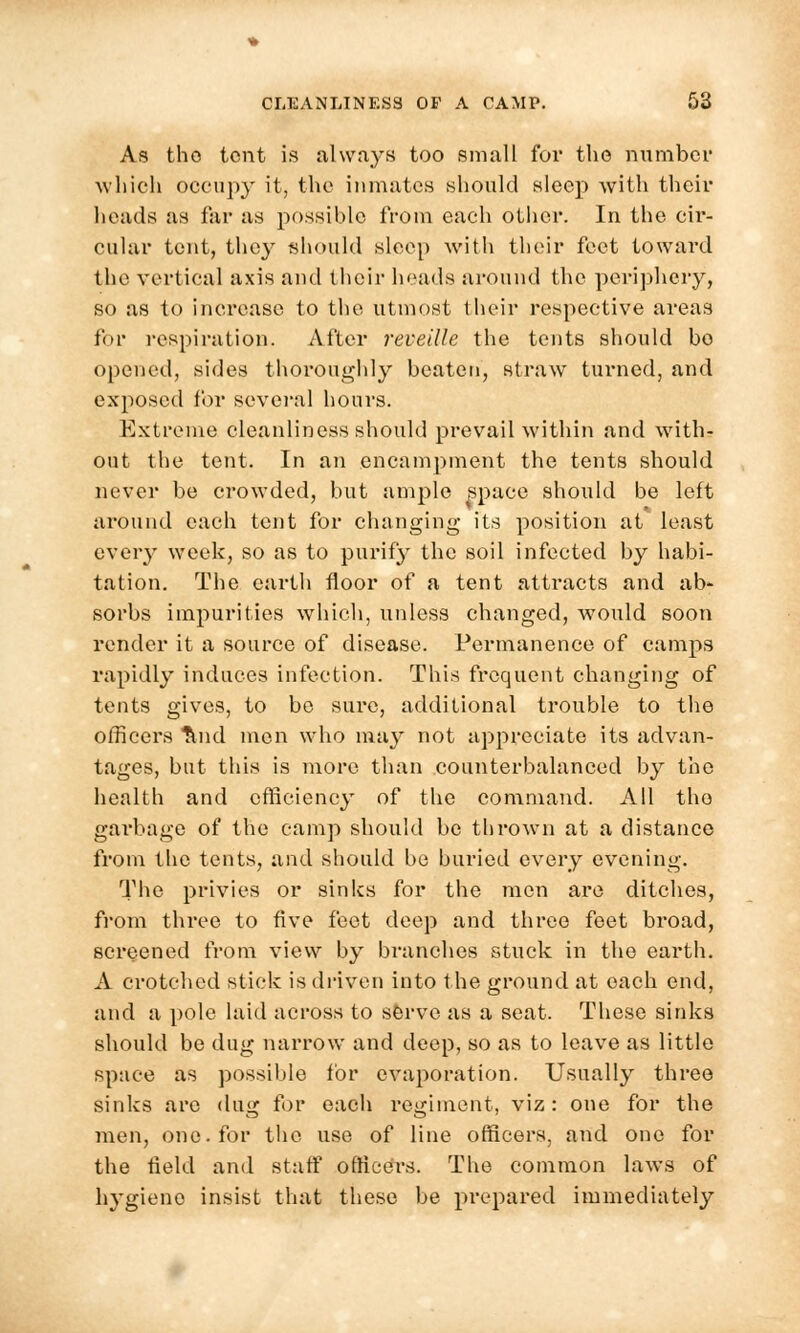 As tho tent is always too small for the number which occupy it, the inmates should sleep with their heads as far as possible from each other. In the cir- cular tent, they should sleep with their feet toward the vertical axis and their heads around the periphery, so as to increase to the utmost their respective areas for respiration. After reveille the tents should bo opened, sides thoroughly beaten, straw turned, and exposed for several hours. Extreme cleanliness should prevail within and with- out the tent. In an encampment the tents should never be crowded, but ample space should be left around each tent for changing its position at least every week, so as to purify the soil infected by habi- tation. The earth floor of a tent attracts and ab- sorbs impurities which, unless changed, would soon render it a source of disease. Permanence of camps rapidly induces infection. This frequent changing of tents gives, to be sure, additional trouble to the officers Tlnd men who may not appreciate its advan- tages, but this is more than counterbalanced by the health and efficiency of the command. All tho garbage of the camp should be thrown at a distance from the tents, and should be buried every evening. The privies or sinlcs for the men are ditches, from three to five feet deep and three feet broad, screened from view by branches stuck in the earth. A crotched stick is driven into the ground at each end, and a pole laid across to serve as a seat. These sinks should be dug narrow and deep, so as to leave as little space as possible for evaporation. Usually three sinks are dug for each regiment, viz: one for the men, one. for the use of line officers, and one for the field and staff officers. The common laws of hygiene insist that these be prepared immediately