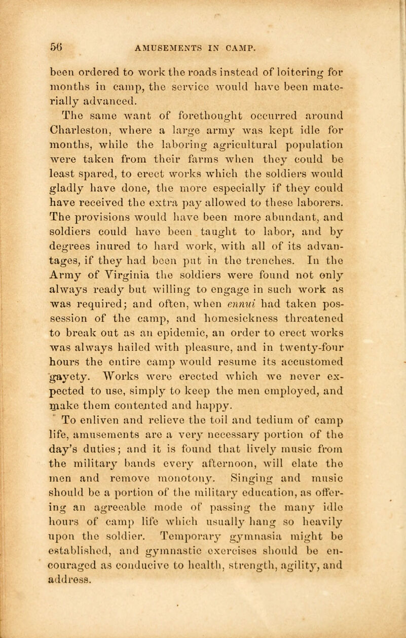 been ordered to work the roads instead of loitering for months in camp, the service would have been mate- rially advanced. The same want of forethought occurred around Charleston, where a large army was kept idle for months, while the laboring agricultural population were taken from their farms when they could be least spared, to erect works which the soldiers would gladly have done, the more especially if they could have received the extra pay allowed to these laborers. The provisions would have been more abundant, and soldiers could have been taught to labor, and by degrees inured to hard work, with all of its advan- tages, if they had been put in the trenches. In the Army of Virginia the soldiers were found not only always ready but willing to engage in such work as was required; and often, when ennui had taken pos- session of the camp, and homesickness threatened to break out as an epidemic, an order to erect works was always hailed with pleasure, and in twenty-four houi's the entire camp would resume its accustomed gayety. Works were erected which we never ex- pected to use, simply to keep the men employed, and make them contented and happy. To enliven and relieve the toil and tedium of camp life, amusements are a very necessary portion of the day's duties; and it is found that lively music from the military bands every afternoon, will elate the men and remove monotony. Singing and music should be a portion of the military education, as offer- ing an agreeable mode of passing the many idle hours of camp life which usually hang so heavily upon the soldier. Temporary gymnasia might be established, and gymnastic exercises should be en- couraged as conducive to health, strength, agility, and address.