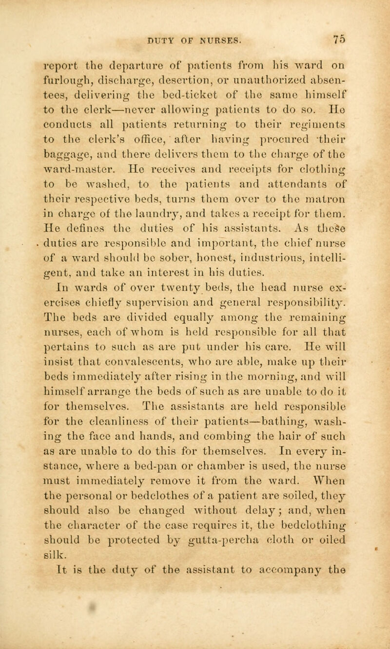 report the departure of patients from his ward on furlough, discharge, desertion, or unauthorized absen- tees, delivering the bed-ticket of the same himself to the clerk—never allowing patients to do so. Ho conducts all patients returning to their regiments to the clerk's office, after having procured their baggage, and there delivers them to the charge of the ward-master. Ho receives and receipts for clothing to be washed, to the patients and attendants of their respective beds, turns them over to the matron in charge of the laundry, and takes a receipt for them. He defines the duties of his assistants. As thefce duties are responsible and important, the chief nurse of a ward should be sober, honest, industrious, intelli- gent, and take an interest in his duties. In wards of over twenty beds, the head nurse ex- ercises chiefly supervision and general responsibility. The beds are divided equally among the remaining nurses, each of whom is held responsible for all that pertains to such as are put under his care. He will insist that convalescents, who are able, make up their beds immediately after rising in the morning, and will himself arrange the beds of such as are unable to do it for themselves. The assistants are held responsible for the cleanliness of their patients—bathing, wash- ing the face and hands, and combing the hair of such as are unable to do this for themselves. In every in- stance, where a bed-pan or chamber is used, the nurse must immediately remove it from the ward. When the personal or bedclothes of a patient are soiled, they should also be changed without delay; and, when the character of the case requires it, the bedclothing should be protected by gutta-percha cloth or oiled silk. It is the duty of the assistant to accompany the