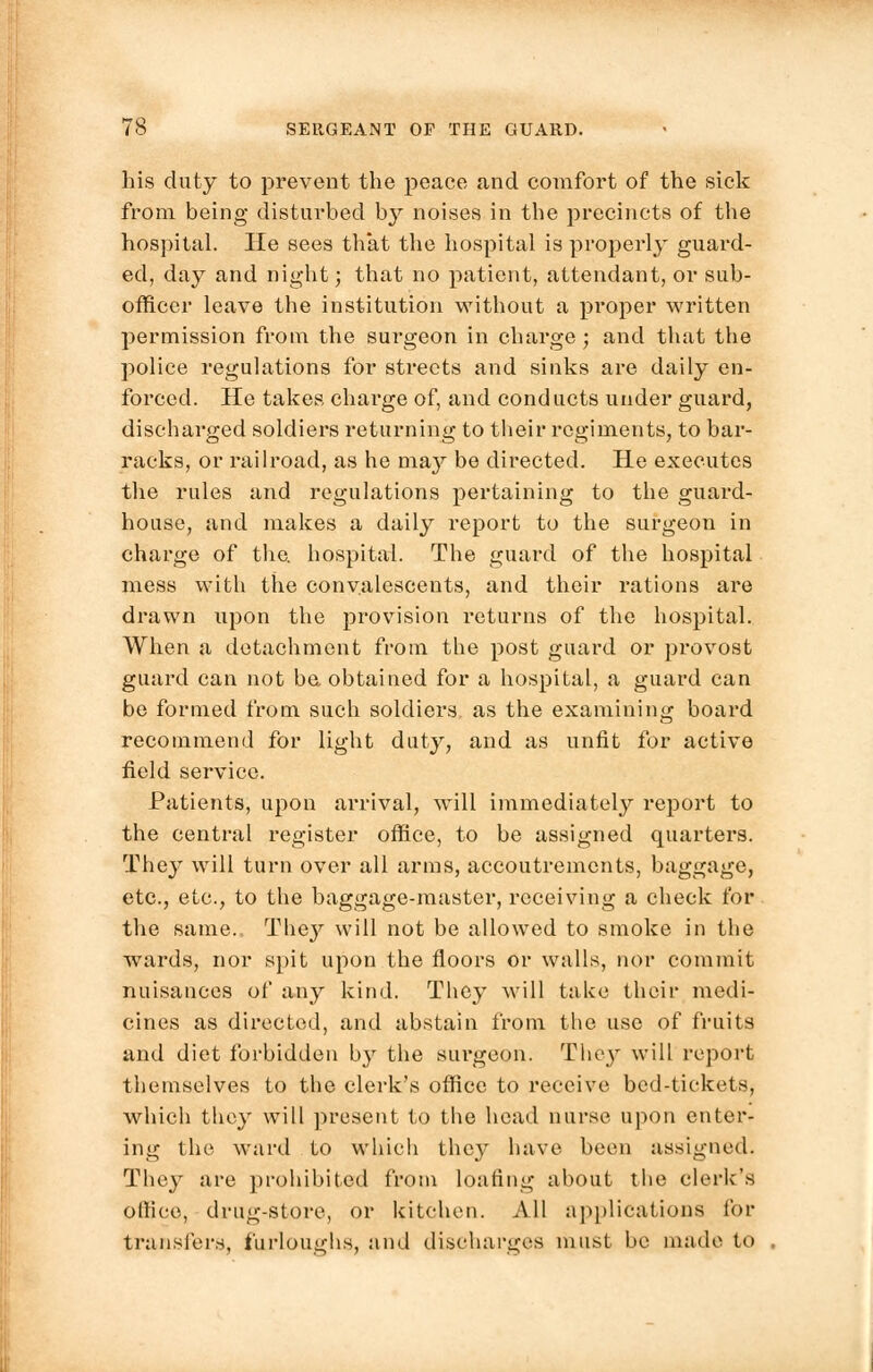 ?8 SERGEANT OF THE GUARD. his duty to prevent the peace and comfort of the sick from being disturbed by noises in the precincts of the hospital. He sees that the hospital is properly guard- ed, day and night; that no patient, attendant, or sub- officer leave tbe institution without a proper written permission from the surgeon in charge ; and that the police regulations for streets and sinks are daily en- forced. He takes charge of, and conducts under guard, discharged soldiers returning to their regiments, to bar- racks, or railroad, as he may be directed. He executes the rules and regulations pertaining to the guard- house, and makes a daily report to the surgeon in charge of the. hospital. The guard of the hospital mess with the convalescents, and their rations are drawn upon the provision returns of the hospital. When a detachment from the post guard or provost guard can not be. obtained for a hospital, a guard can be formed from such soldiers as the examining board recommend for light duty, and as unfit for active field service. Patients, upon arrival, will immediately report to the central register office, to be assigned quarters. The}' will turn over all arms, accoutrements, baggage, etc., etc., to the baggage-master, receiving a check for the same. They will not be allowed to smoke in the wards, nor spit upon the floors or walls, nor commit nuisances of any kind. They will take their medi- cines as directed, and abstain from the use of fruits and diet forbidden by the sui'geon. They will report themselves to the clerk's office to receive bed-tickets, which they will present to the head nurse upon enter- ing the ward to which they have been assigned. They are prohibited from loafing about the clerk's olliee, drug-store, or kitchen. All applications for transfers, furloughs, a ml discharges must be made to