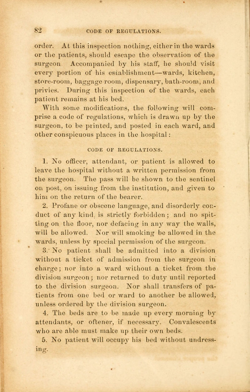 order. At this inspection nothing, either in the wards or the patients, should escape the observation of the surgeon. Accompanied by his staff, he should visit every portion of his establishment—wards, kitchen, store-room, baggage room, dispensary, bath-room, and privies. During this inspection of the wards, each patient remains at his bed. With some modifications, the following will com- prise a code of regulations, which is drawn up by the surgeon, to be printed, and posted in each ward, and other conspicuous places in the hospital : CODE OF REGULATIONS. 1. No officer, attendant, or patient is allowed to leave the hospital without a written permission from the surgeon. The pass will be shown to the sentinel on post, on issuing from the institution, and given to him on the return of the bearer. 2. Profane or obscene language, and disorderl}T con- duct of any kind, is strictly forbidden; and no spit- ting on the floor, nor defacing in airy way the walls, will be allowed. Nor will smoking be allowed in the wards, unless by special permission of the surgeon. 3. No patient shall be admitted into a division without a ticket of admission from the surgeon in charge; nor into a ward without a ticket from the division surgeon; nor returned to duty until reported to the division surgeon. Nor shall transfers of pa- tients from one bed or ward to another be allowed, unless ordered by the division surgeon. 4. The beds are to be made up every morning by attendants, or oftener, if necessary. Convalescents who are able must make up their own beds. 5. No patient will occupy his bed without undress-