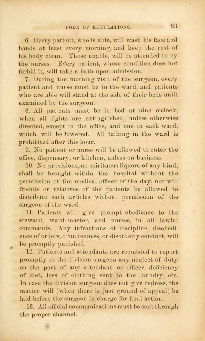 6. Every patient, who is able, will wash his face and hands at least every morning, and keep the rest of his body clean. Those unable, will be attended to by the nurses. EVery patient, whose condition does not forbid it, will take a bath upon admission. 7. Daring the morning visit of the surgeon, every patient and nurse must be in the ward, and patients who are able will stand at the side of their beds until examined b} the surgeon. 8. All patients must be in bed at nine o'clock, when all lights are extinguished, unless otherwise directed, except in the office, and one in each ward, which will be lowered. All talking in the ward ia prohibited after this hour. 9. No patient or nurse will be allowed to enter the office, dispensary, or kitchen, unless on business. 10. JSTo provisions, no spirituous liquors of any kind, shall be brought within the hospital without the permission of the medieal officer of the day, nor will friends or relatives of the patients be allowed to distribute such articles without permission of the surgeon of the ward. 11. Patients will give prompt obedience to the steward, ward-master, and nurses, in all lawful commands. Any infractions of discipline, disobedi- ence of orders, drunkenness, or disorderly conduct, will be promptly punished. 12. Patients and attendants are requested to report promptly to the division surgeon any neglect of duty on the part of any attendant or officer, deficiency of diet, loss of clothing sent to the laundry, etc. In case the division surgeon does not give redress, the matter will (when there is just gi'ound of appeal) be laid before the surgeon in charge for final action. 13. All official communications must be sent through the proper channel.