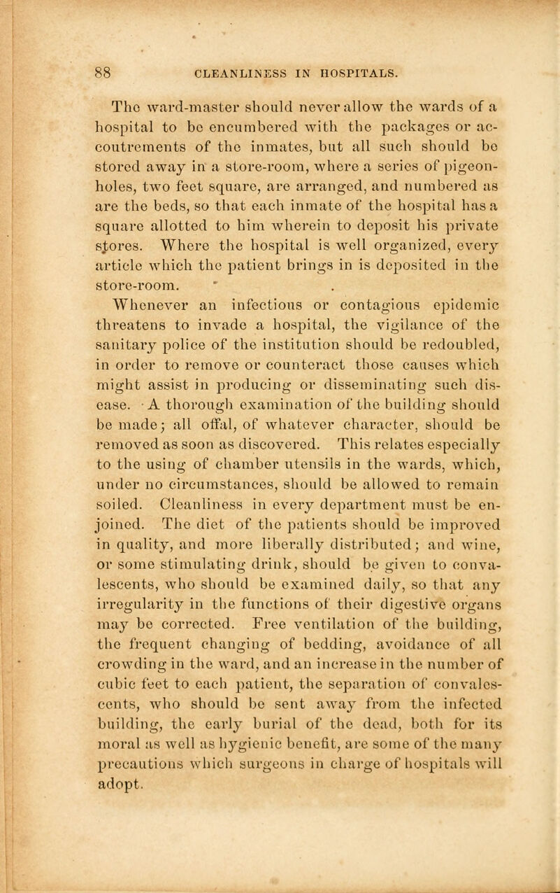 The ward-master should never allow the wards of a hospital to bo encumbered with the packages or ac- coutrements of the inmates, but all such should be stored away in a store-room, where a series of pigeon- holes, two feet square, are arranged, and numbered as are the beds, so that each inmate of the hospital has a square allotted to him wherein to deposit his private scores. Where the hospital is well organized, every article which the patient brings in is deposited in the store-room. Whenever an infectious or contagious epidemic tln-eatens to invade a hospital, the vigilance of the sanitary police of the institution should be redoubled, in order to remove or counteract those causes which might assist in producing or disseminating such dis- ease. -A thorough examination of the building should be made; all offal, of whatever character, should be removed as soon as discovered. This relates especially to the using of chamber utensils in the wards, which, under no circumstances, should be allowed to remain soiled. Cleanliness in every dejmrtment must be en- joined. The diet of the patients should be improved in quality, and more liberally distributed; and wine, or some stimulating drink, should be given to conva- lescents, who should be examined daily, so that any irregularity in the functions of their digestive organs may be corrected. Free ventilation of the building, the frequent changing of bedding, avoidance of all crowding in the ward, and an increase in the number of cubic feet to each patient, the separation of convales- cents, who should be sent away from the infected building, the early burial of the dead, both for its moral as well as hygienic benefit, are some of the many precautions which surgeons in charge of hospitals will adopt.