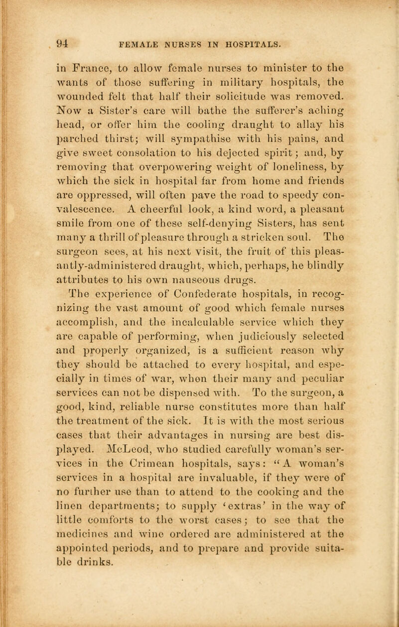 in France, to allow female nurses to minister to the wants of those suffering in military hospitals, the wounded felt that half their solicitude was removed. Now a Sister's care will bathe the sufferer's aching head, or offer him the cooling draught to allay his parched thirst; will sympathise with his pains, and give sweet consolation to his dejected spirit; and, by removing that overpowering weight of loneliness, by which the sick in hospital far from home and friends are oppressed, will often pave the road to speedy con- valescence. A cheerful look, a kind word, a pleasant smile from one of these self-denying Sisters, has sent many a thrill of pleasure through a stricken soul. The surgeon sees, at his next visit, the fruit of this pleas- antly-administered draught, which, perhaps, he blindly attributes to his own nauseous drugs. The experience of Confederate hospitals, in recog- nizing the vast amount of good which female nurses accomplish, and the incalculable service which they are capable of performing, when judiciously selected and properly organized, is a sufficient reason why they should be attached to every hospital, and espe- cially in times of war, when their many and peculiar services can not be dispensed with. To the surgeon, a good, kind, reliable nurse constitutes more than half the treatment of the sick. It is with the most serious cases that their advantages in nursing are best dis- played. McLeod, who studied carefull}' woman's ser- vices in the Crimean hospitals, says: A woman's services in a hospital are invaluable, if they were of no further use than to attend to the cooking and the linen departments; to supply 'extras' in the way of little comforts to the worst cases; to see that the medicines and wine ordered are administered at the appointed periods, and to prepare and provide suita- ble drinks.