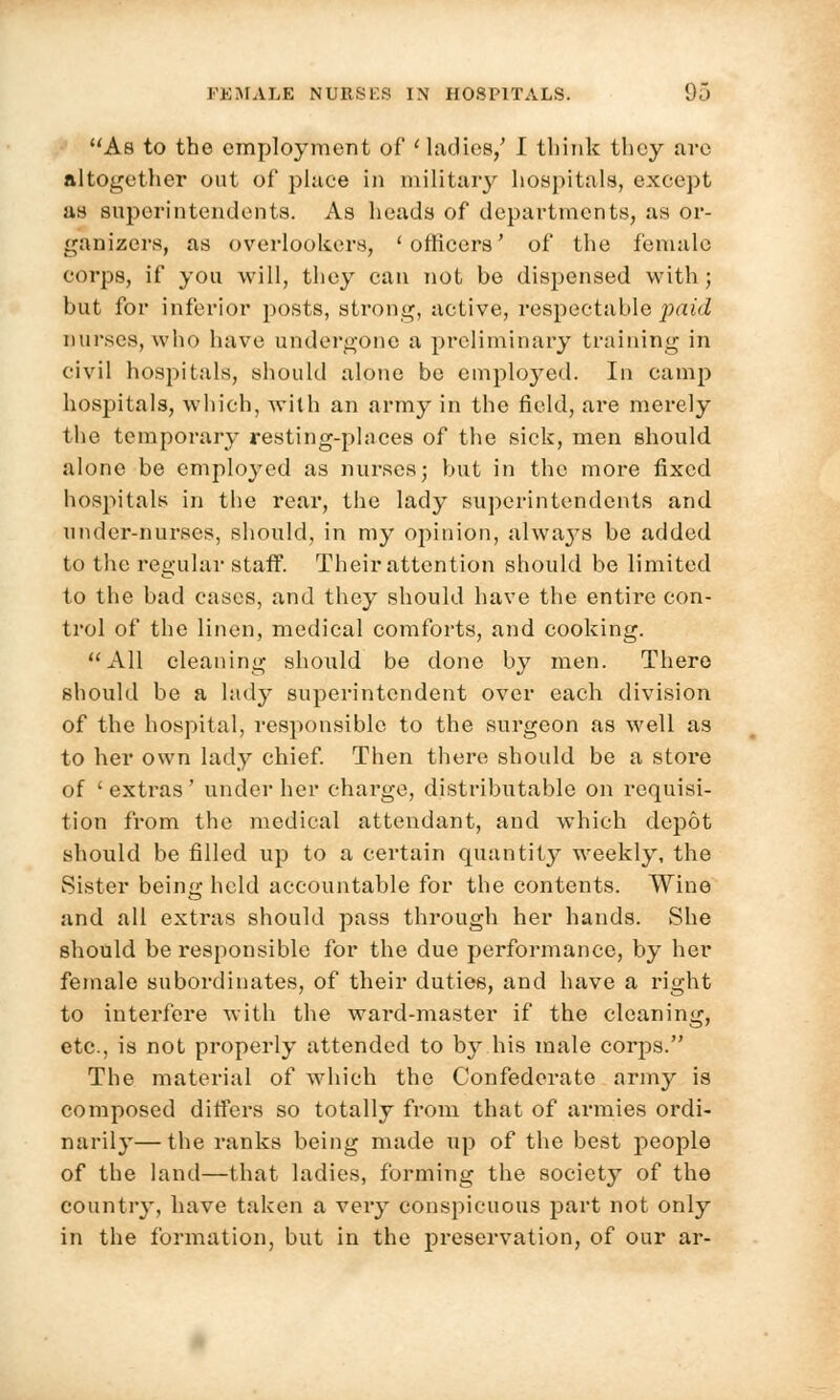As to the employment of 'ladies/ I think tliey are altogether out of place in military hospitals, except as superintendents. As heads of departments, as or- ganizers, as overlookers, 'officers' of the female corps, if you will, they can not be dispensed with; but for inferior posts, strong, active, respectable paid nurses, who have undergone a preliminary training in civil hospitals, should alone be employed. In camp hospitals, which, with an army in the field, are merely the temporary resting-phices of the sick, men should alone be employed as nurses; but in the more fixed hospitals in the rear, the lady superintendents and under-nurses, should, in my opinion, always be added to the regular staff. Their attention should be limited to the bad cases, and they should have the entire con- trol of the linen, medical comforts, and cooking. All cleaning should be done by men. There should be a lady superintendent over each division of the hospital, responsible to the surgeon as well as to her own lady chief. Then there should be a stoi'e of ' extras ' under her charge, distributable on requisi- tion from the medical attendant, and which depot should be filled up to a certain quantity weekly, the Sister being held accountable for the contents. Wine and all extras should pass through her hands. She should be responsible for the due performance, by her female subordinates, of their duties, and have a right to interfere with the ward-master if the cleaning, etc., is not properly attended to by.his male corps. The material of which the Confederate army is composed differs so totally from that of armies ordi- narily— the ranks being made up of the best people of the land—that ladies, forming the society of the country, have taken a very conspicuous part not only in the formation, but in the preservation, of our ar-